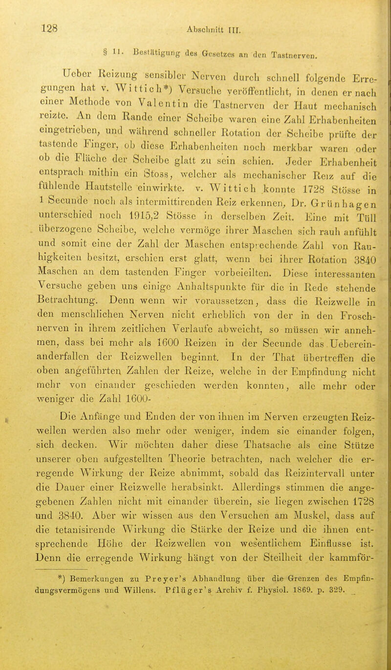 § 11. Bestätigung des Gcaetzes an den Tastnerven. Ucbcr Reizung sensibler Nerven durch schnell folgende Erre- gungen hat V. Wittich*) Versuche veröffentlicht, in denen er nach einer Methode von Valentin die Tastnerven der Haut mechanisch reizte. An dem Rande einer Scheibe waren eine Zahl Erhabenheiten eingetrieben, und während schneller Rotation der Scheibe prüfte der tastende Finger, ob diese Erhabenheiten noch merkbar waren oder ob die Fläche der Scheibe glatt zu sein schien. Jeder Erhabenheit entsprach mithin ein Stoss, welcher als mechanischer Reiz auf die fühlende Hautstelle einwirkte, v. Wittich .konnte 1728 Stösse in 1 Secunde noch als intcrmittirenden Reiz erkennen^ Dr. Grünhagen unterschied noch 1915,2 Stösse in derselben Zeit. Eine mit Tüll überzogene Scheibe, welche vermöge ihrer Maschen sich rauh anfühlt und somit eine der Zahl der Maschen entsprechende Zahl von Rau- higkeiten besitzt, erschien erst glatt, wenn bei ihrer Rotation 3840 Maschen an dem tastenden Finger vorbeieilten. Diese interessanten Versuche geben uns einige Anhaltspunkte für die in Rede stehende Betrachtung. Denn wenn wir voraussetzen, dass die Reizwelle in den menschlichen Nerven nicht erheblich von der in den Frosch- nerven in ihrem zeitlichen Verlaufe abweicht, so müssen wir anneh- men, dass bei mehr als 1600 Reizen in der Secunde das Üeberein- anderfallcn der Reizwellen beginnt. In der That übertrefTen die oben angeführten Zahlen der Reize, welche in der Empfindung nicht mehr von einander geschieden werden konnten, alle mehr oder weniger die Zahl 1600- Die Anfänge und Enden der von ihnen im Nerven erzeugten Reiz- wellen werden also mehr oder weniger, indem sie einander folgen, sich decken. Wir möchten daher diese Thatsache als eine Stütze unserer oben aufgestellten Theorie betrachten, nach welcher die er- regende Wirkung der Reize abnimmt, sobald das Reizintervall unter die Dauer einer Reizwelle herabsinkt. Allerdings stimmen die ange- gebenen Zahlen nicht mit einander überein, sie liegen zwischen 1728 und 3840. Aber wir wissen aus den Versuchen am Muskel, dass auf die tetanisirende Wirkung die Stärke der Reize und die ihnen ent- sprechende Höhe der Reizwellen von wesentlichem Einflüsse ist. Denn die erregende Wirkung hängt von der Steilheit der kammför- *) Bemerkungen zu Preyer's Abhandlung über die Grenzen des Empfin- dungsvermögens und Willens. Pflüger's Archiv f. Physiol. 1869. p. 329.