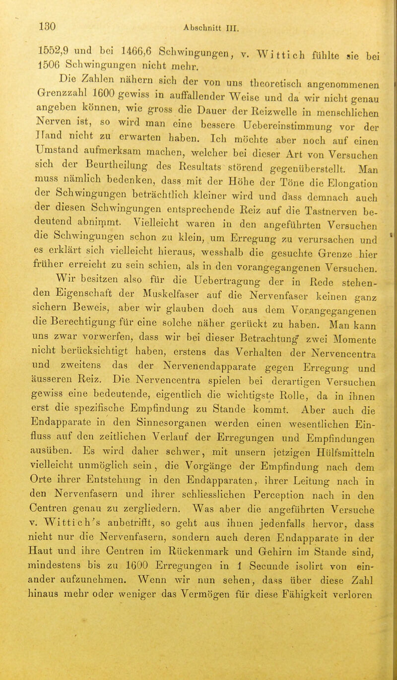 1552,9 und bei 1466,6 Schwingungen, v. Wittich fühlte sie bei 1506 Schwingungen nicht mehr. Die Zahlen nähern sich der von uns theoretisch angenommenen Grenzzahl 1600 gewiss in auffallender Weise und da wir nicht genau angeben können, wie gross die Dauer der Reizwelle in menschlichen Nerven ist, so wird man eine bessere Uebereinstimmung vor der Jland nicht zu erwarten haben. Ich möchte aber noch auf einen Umstand aufmerksam machen, welcher bei dieser Art von Versuchen sich der Beurtheilung des Resultats störend gegenüberstellt. Man muss nämlich bedenken, dass mit der Höhe der Töne die Elongation der Schwingungen beträchtlich kleiner wird und dass demnach auch der diesen Schwingungen entsprechende Reiz auf die Tastnerven be- deutend abniipmt. Vielleicht waren in den angeführten Versuchen die Schwingungen schon zu klein, um Erregung zu verursachen und es erklärt sich vielleicht hieraus, wesshalb die gesuchte Grenze hier früher erreicht zu sein schien, als in den vorangegangenen Versuchen. Wir besitzen also für die Uebertragung der in Rede stehen- den Eigenschaft der Muskelfaser auf die Nervenfaser keinen ganz sichern Beweis, aber wir glauben doch aus dem Vorangegangenen die Berechtigung für eine solche näher gerückt zu haben. Man kann uns zwar vorwerfen, dass wir bei dieser Betrachtung zwei Momente nicht berücksichtigt haben, erstens das Verhalten der Nervencentra und zweitens das der Nervenendapparate gegen Erregung und äusseren Reiz. Die Nervencentra spielen bei derartigen Versuchen gewiss eine bedeutende, eigenthch die wichtigste Rolle, da in ihnen erst die spezifische Empfindung zu Stande kommt. Aber auch die Endapparate in den Sinnesorganen werden einen wesentlichen Ein- fluss auf den zeitlichen Verlauf der Erregungen und Empfindungen ausüben. Es wird daher schwer, mit unsern jetzigen Hülfsmitteln vielleicht unmöglich sein, die Vorgänge der Empfindung nach dem Orte ihrer Entstehung in den Endäpparaten, ihrer Leitung nach in den Nervenfasern und ihrer schliesslichen Perception nach in den Centren genau zu zergliedern. Was aber die angeführten Versuche v. Wittich's anbetrifft, so geht aus ihnen jedenfalls hervor, dass nicht nur die Nervenfasern, sondern auch deren Endapparate in der Haut und ihre Centren im Rückenmark und Gehirn im Stande sind, mindestens bis zu 1600 Erregungen in 1 Secunde isolirt von ein- ander aufzunehmen. Wenn wir nun sehen, dass über diese Zahl hinaus mehr oder weniger das Vermögen für diese Fähigkeit verloren