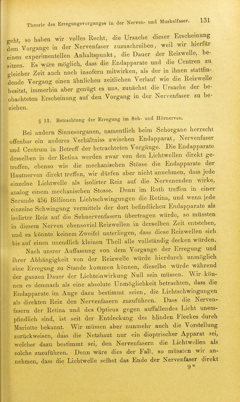 c^eht SO haben wir volles Recht, die Ursache dieser Erscheinung dem'Vorgange in der Nervenfaser zuzuschreiben, weil wir hierfür einen experimentellen Anhaltspunkt, die Dauer der Reizwelle, be- sitzen. Es wäre möglich, dass die Endapparate und die Centren zu gleicher Zeit auch noch insofern mitwirken, als der in ihnen stattfin- dende Vorgang einen ähnlichen zeitlichen Verlauf wie die Reizwelle besitzt, immerhin aber genügt es uns, zunächst die Ursache der be- obachteten Erscheinung auf den Vorgang in der Nervenfaser zu be- ziehen. § 12. Betrachtung der Erregung im Seh- und Hörnerven. Bei andern Sinnesorganen, namentlich beim Sehorgane herrscht offenbar ein anderes Verhältniss zwischen Endapparat, Nervenfaser und Contrum in Betreff der betrachteten Vorgänge. Die Endapparate desselben in der Retina werden zwar von den Lichtwellen direkt ge- troffen, ebenso wie die mechanischen Stösse die Endapparate der Hautnerven direkt treffen, wir dürfen aber nicht annehmen, dass jede einzelne Lichtwelle als isolirter Reiz auf die Nervenenden wirke, analog einem mechanischen Stesse. Denn im Roth treffen in einer Secunde 456 Billionen Lichtschwingungen die Retina, und wenn jede einzelne Schwingung vermittels der dort befindlicheu Endapparate als isolirter Reiz auf die Sehnervenfasern übertragen würde, so raüssten in diesem Nerven ebensoviel Reizwellen in derselben Zeit entstehen, und es könnte keinem Zweifel unterliegen, dass diese Reizwellen sich bis auf einen unendlich kleinen Theil alle vollständig decken würden. Nach unsrer Auffassung von dem Vorgange der Erregung und ihrer Abhängigkeit von der Reizwelle würde hierdurch unmöglich eine Erregung zu Stande kommen können, dieselbe würde während der ganzen Dauer der Lichteinwirkung Null sein müssen. V^ir kön- nen es demnach als eine absolute Unmöglichkeit betrachten, dass die Endapparate im Auge dazu bestimmt seien, die Lichtschwingungen als direkten Reiz den Nervenfasern zuzuführen. Dass die Nerven- fasern der Retina und des Opticus gegen auffallendes Licht unem- pfindlich sind, ist seit der Entdeckung des blinden Fleckes durch Mariotte bekannt. Wir müssen aber nunmehr auch die Vorstellung zurückweisen, dass die Netzhaut nur ein dioptrischer Apparat sei, welcher dazu bestimmt sei, den Nervenfasern die Lichtwellen als solche zuzuführen. Denn wäre dies der Fall, so müsstcn wir an- nehmen, dass die Lichtwelle selbst das Ende der Nervenfaser direkt 9*