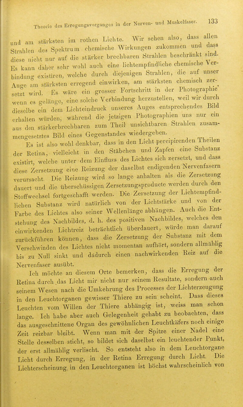 am stärksten im rothen Lichte. Wir sehen also, d-^ilTs Strahlen des Spektrum chemische Wirkungen zukommen und dass diese nicht nur auf die stärker brechbaren Strahlen beschränkt sind. Es kann daher sehr wohl auch eine lichtempfindliche chemische Ver- binduno. existiren, welche durch diejenigen Strahlen, die auf unser Aua-e Tm stärksten erregend einwirken, am stärksten chemisch zer-^ setzt wird Es wäre ein grosser Fortschritt in der Photographie ^venn es gelänge, eine solche Verbindung herzustellen, weil wir durch dieselbe ein dem Lichteindruck unseres Auges entsprechendes Bild erhalten würden, während die jetzigen Photographien uns nur em aus den stärkerbrechbaren zum Theil unsichtbaren Strahlen zusam- mengesetztes Bild eines Gegenstandes wiedergeben. Es ist also wohl denkbar, dass in den Licht percipirenden Iheilen der Retina, vielleicht, in den Stäbchen und Zapfen eine Substanz existirt welche unter dem Einfluss. des Lichtes sich zersetzt, und dass diese Zersetzung eine Reizung der daselbst endigenden Nervenfasern verursacht. Die Reizung wird so lange anhalten als die Zersetzung dauert und die überschüssigen Zersetzungspi:oducte werden durch den Stoffwechsel fortgeschafft werden. Die Zersetzung der Lichtempfind- lichen Substanz wird natürlich von der Lichtstärke und von der Farbe des Lichtes also seiner Wellenlänge abhängen. Auch die Ent- stehung des Nachbildes, d. h. des positiven Nachbildes, welches den einwirkenden Lichtreiz beträchtUch überdauert, würde man darauf zurückführen können, dass die Zersetzung der Substanz mit dem Verschwinden des Lichtes nicht momentan aufhört, sondern allmahlig bis zu Null sinkt und dadurch einen nachwirkenden Reiz auf die Nervenfaser ausübt. Ich möchte an diesem Orte bemerken, dass die Erregung der Retina durch das Licht mir nicht nur seinem Resultate, sondern auch seinem Wesen nach die Umkehrung des Processes der Lichterzeugung in den Leuchtorganen gewisser Thiere zu sein scheint. Dass dieses Leuchten vom Willen der Thiere abhängig ist, weiss man schon lange. Ich habe aber auch Gelegenheit gehabt zu beobachten, dass das ausgeschnittene Organ des gewöhnlichen Leuchtkäfers noch einige Zeit reizbar bleibt. Wenn man mit der Spitze einer Nadel eme Stelle desselben sticht, so bildet sich daselbst ein leuchtender Punkt, der erst allmählig verlischt. So entsteht also in dem Leuchtorgane Licht durch Erregung, in der Retina Erregung durch Licht. Die Lichterscheinung, in den Leuchtorganen ist höchst wahrscheinlich von