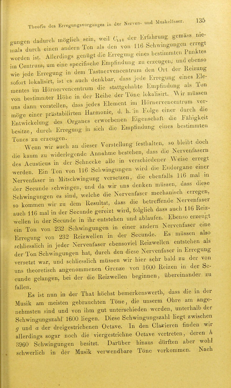 „u„.c,. dadurcl, nKiglicl, sein, weil 0... der Erfahvung gen.-ä.s nie- r „rci> einen .ulm Ton als <,e„ ,o„ U6 Seln^gunge,. e.^^^^^ „.„..den ist. Allerdings genügt die Erregung en.es f ' i,„ Centrun,, unr eine speeifische En.pHndung .u ^'^^^^^<^ wie jede Erregung in dem Tastuerveneentrun, den Ort d«-' ™S sofort lokalisirt, ist es aucl, der.kbar, dass jede Erregung e,n s E e inentes im Eornervencentrum die stattgehabte Empfindung als ion von bestimn,ter Höhe in der Keibe der Tone lekahs.rt. müssen uns dann vorstellen, dass jedes Element i,n Hörnerveneentrum ver^ moce einer prästabilirten Harmonie, d. b. in luJge e.ner durch d.e EMwiekekmg des Organes erworbenen Eigensebatt d,e Fab.gkett besitze, dura, Erregung in sieb die E.npfindung e.ues best.m,nten Tones zu erzeugen. ii-ij.ii Wenn wir auch au dieser Vorstellung festhalten, so ble.bt doeh die kaum zu widerlegende Annahme bestehen, dass die Nervenfasern des Aeusticus in der Sehnecke alle in verseh.e euer We.se erreg werden Ein Ton von 116 Sehwingungen wird d.e Eudorgane emei Nervenfaser in Mitschwingung versetzen, die ebenfalls 116 mal m der Seeunde schwingen, und da wir uns denken müssen, dass d.e e Schwingungen es sind, welche die Nervenfaser mechanisch erregen, L kommen'wir zu dem Resultat, dass die betreffende Nerven^ser auch 116 mal in der Seeunde gereizt wird„folghch dass auch IIG Re.z- ^ellen iu der Seeunde irr ihr entstehen und ablaufen. Ebenso erzeugt ein Ton von 232 Schwingungen in einer andern Nervenfaser eine Erreoung von 232 Reizwellen in der Seeunde. Es müssen also schliesslich in jeder Nervenfaser ebensoviel Reizwellen entstehen als der Ton Schwingungen hat, durch den diese Nervenfaser m Erregung versetzt war, und schliesslich müssen wir hier sehr bald zu der von uns theoretisch angenommenen Grenze von 1600 Reizen m der Se- eunde gelangen, bei der die Reizwellen beginnen, übereinander zu fallen. , i j- • i Es ist nun in der That höchst bemerkenswerth, dass die in der Musik am meisten gebrauchten Töne, die unserm Ohre am ange- nehmsten sind und von ihm gut unterschieden werden, unterhalb der Schwingungszahl 1600 liegen. Diese Schwingungszahl liegt zwischen g und a der dreigestrichenen Octave. In den datieren finden wir allerdings sogar noch die viergestrichne Octave vertreten, deren h 3960 Schwingungen besitzt. Darüber hinaus dürften aber wohl schwerlich in der Musik verwendbare Töne vorkommen. Nach