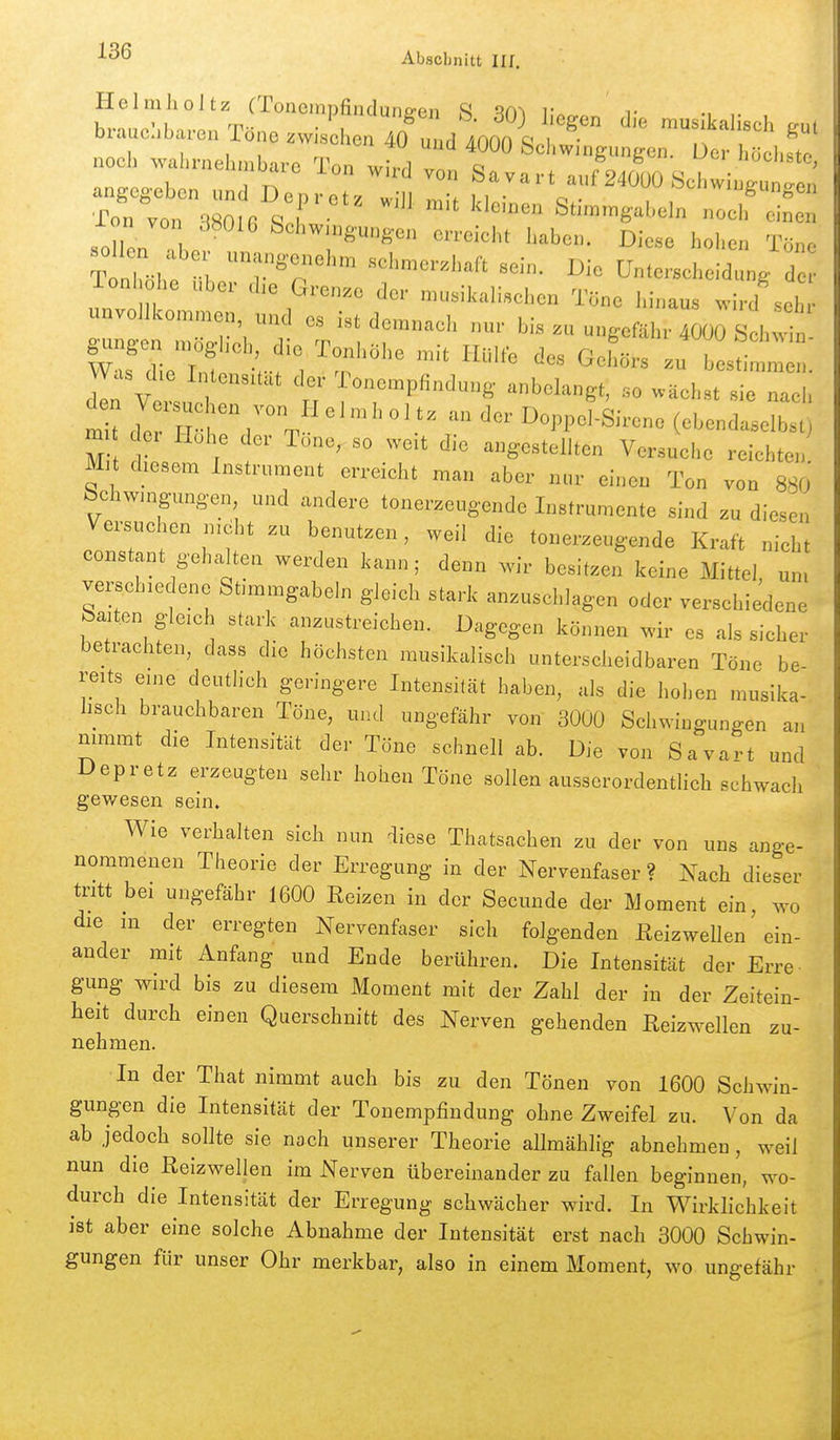 brauchbaren Töne zwischen 40'uud 4000 Sc  f'^' noch wahrnehmbare Ton wh' ^n^va auS angegeben und Depretz will ^.^^^ ^ ^ '^24000 .Schwingungen Ton von SSOlfi Stimmgabeln noch einen lon von 38016 Schwingungen erreicht haben. Diese hohen Töne T nTöh: r^r ^'^ ---- UnterschelZg lon Ohe Uber die Grenze der musikalischen Töne hinaus wird sehr unvollkommen und es ist demnach nur bis .u ungefähr 4000 S h^ n Vers. I f-™Pfi'^^»8- -belangt, so wächst sie nach m t 7e iri ' '^^.^^ Doppel-Sirene (ebendaselbst) m ei Hohe der Tone, so weit die angestellten Versuche reichten Mit diesem Instrument erreicht man aber nur einen Ton von 880 bchwingungen und andere tonerzeugende Instrumente sind zu diesen Versuciien nidlit zu benutzen, weil die tonerzeugende Kraft nicht constant gehalten werden kann; denn xvir besitzen keine xMittel, um verschiedene Stimmgabeln gleich stark anzuschlagen oder verschiedene feaiten gleich stark anzustreichen. Dagegen können wir es als sicher betrachten, dass die höchsten musikalisch unterscheidbaren Töne be- reits eine deutlich geringere Intensität haben, als die hohen musika- lisch brauchbaren Töne, und ungefähr von 3000 Schwingungen an nimmt die Intensität der Töne schnell ab. Die von Savart und Depretz erzeugten sehr hohen Töne sollen ausserordentlich schwach ~ gewesen sein. Wie verhalten sich nun diese Thatsachen zu der von uns ange- nommenen Theorie der Erregung in der Nervenfaser ? Nach dieser tritt bei ungefähr 1600 Reizen in der Secunde der Moment ein, wo die m der erregten Nervenfaser sich folgenden Reizwellen ein- ander mit Anfang und Ende berühren. Die Intensität der Erre gung wird bis zu diesem Moment mit der Zahl der in der Zeitein- heit durch einen Querschnitt des Nerven gehenden Reizwellen zu- nehmen. In der That nimmt auch bis zu den Tönen von 1600 Schwin- gungen die Intensität der Tonempfindung ohne Zweifel zu. Von da ab jedoch sollte sie nach unserer Theorie allmählig abnehmen , weil nun die Reizwellen im Nerven übereinander zu fallen beginnen, wo- durch die Intensität der Erregung schwächer wird. In Wirklichkeit ist aber eine solche Abnahme der Intensität erst nach 3000 Schwin- gungen für unser Ohr merkbar, also in einem Moment, wo ungefähr