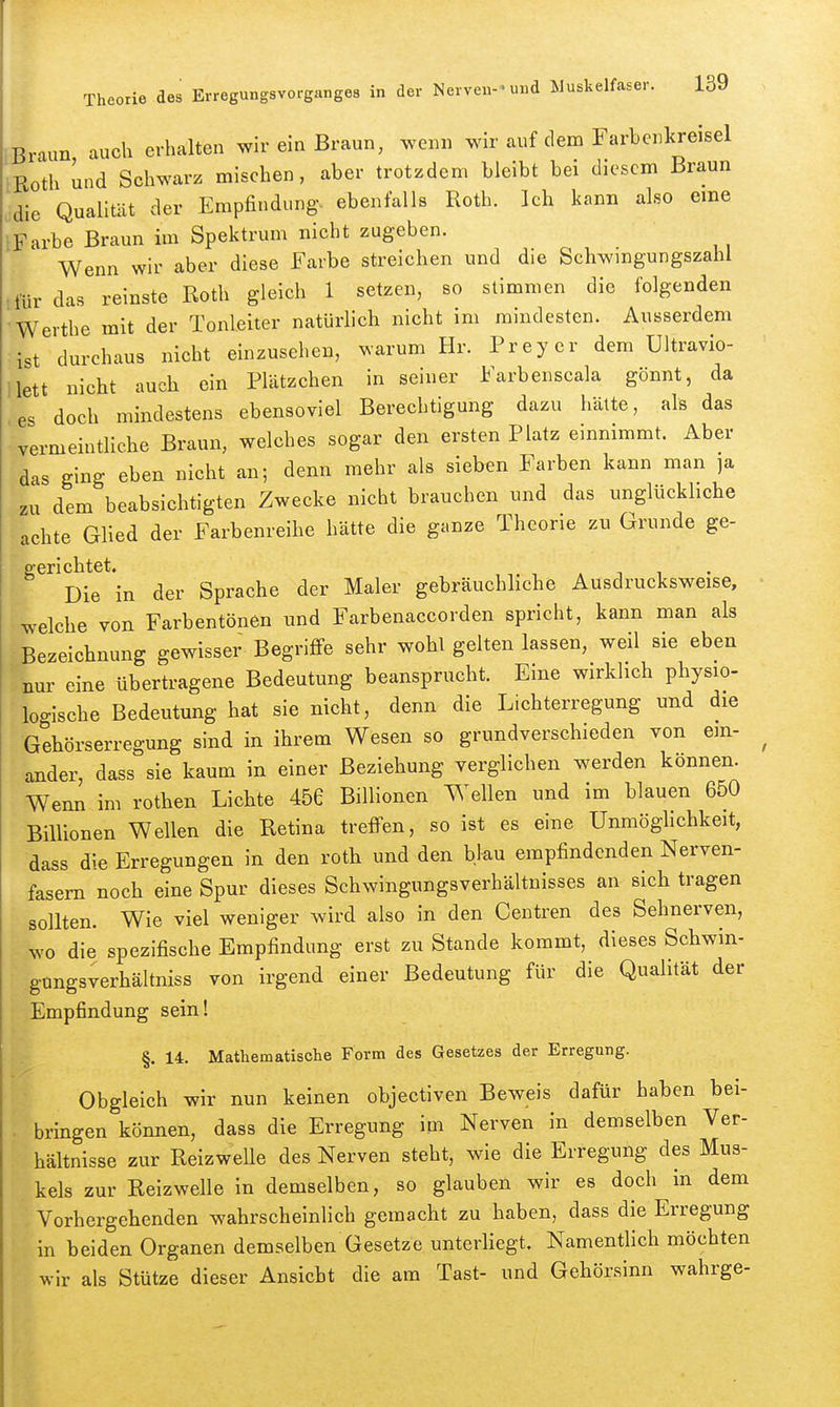 Braun auch erhalten wir ein Braun, wenn wir auf dem Farbenkreisel Roth und Schwarz mischen, aber trotzdem bleibt bei diesem Braun 'die Qualität der Empfindung, ebenfalls Roth. Ich kann also eme iFarbe Braun im Spektrum nicht zugeben. Wenn wir aber diese Farbe streichen und die Schwmgungszahl tfür das reinste Roth gleich 1 setzen, so stimmen die folgenden Werthe mit der Tonleiter natürlich nicht im mindesten. Ausserdem ist durchaus nicht einzusehen, warum Hr. Preyer dem Ultravio- llett nicht auch ein Plätzchen in seiner Farbenscala gönnt, da es doch mindestens ebensoviel Berechtigung dazu halte, als das vermeintliche Braun, welches sogar den ersten Platz einnimmt. Aber das ging eben nicht an; denn mehr als sieben Farben kann man ja zu dem beabsichtigten Zwecke nicht brauchen und das unglückhche achte Glied der Farbenreihe hätte die ganze Theorie zu Grunde ge- gen chtet. Die in der Sprache der Maler gebräuchliche Ausdrucksweise, •welche von Farbentönen und Farbenaccorden spricht, kann man als Bezeichnung gewisser Begriffe sehr wohl gelten lassen, weil sie eben nur eine übertragene Bedeutung beansprucht. Eine wirklich physio- logische Bedeutung hat sie nicht, denn die Lichterregung und die Gehörserregung sind in ihrem Wesen so grundverschieden von ein- ander, dass sie kaum in einer Beziehung verglichen werden können. Wenn im rothen Lichte 456 Billionen Wellen und im blauen 650 Billionen Wellen die Retina treffen, so ist es eine Unmöglichkeit, dass die Erregungen in den roth und den blau empfindenden Nerven- fasern noch eine Spur dieses Schwingungsverhältnisses an sich tragen sollten. Wie viel weniger wird also in den Centren des Sehnerven, wo die spezifische Empfindung erst zu Stande kommt, dieses Schwin- gungsverhältniss von irgend einer Bedeutung für die Qualität der Empfindung sein! §. 14. Mathematische Form des Gesetzes der Erregung. Obgleich wir nun keinen objectiven Beweis dafür haben bei- . bringen können, dass die Erregung im Nerven in demselben Ver- hältnisse zur Reizwelle des Nerven steht, wie die Erregung des Mus- kels zur Reizwelle in demselben, so glauben wir es doch in dem Vorhergehenden wahrscheinlich gemacht zu haben, dass die Erregung in beiden Organen demselben Gesetze unterliegt. Namentlich möchten wir als Stütze dieser Ansicht die am Tast- und Gehörsinn wahrge-