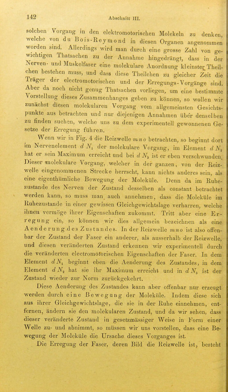 solchen Vorgang in den elektromotorischen Molekeln zu denken Avelche von du Bois-Reymond in diesen Organen angenommen worden sind. Allerdings wird man durch eine grosse Zahl von ge- wichtigen Thatsachen zu der Annahme hingedrängt, dass in der Nerven- und Muskelfaser eine molekulare Anordnung kleinster Theil- chen bestehen muss, und dass diese Theilchen zu gleicher zeit die Trager der electroraotorischen und der Erregungs-Vorgänge sind. Aber da noch nicht genug Thatsachen vorliegen, um eine bestimmte Vorstellung dieses Zusammenhanges geben zu können, so wollen wir zunächst diesen molekularen Vorgang vom allgemeinsten Gesichts- punkte aus betrachten und nur diejenigen Annahmen über denselben zu finden suchen, welche uns zu dem experimentell gewonnenen Ge- setze der Erregung führen. Wenn wir in Fig. 4 die Reizwelle mno betrachten, so beginnt dort im Nervenelement d N, der molekulare Vorgang, im Element d N, hat er sein Maximum erreicht und bei d N,, ist er eben verschwunden. Diesermolekulare Vorgang, welcher in der ganzen, von der Reiz- welle eingenommenen Strecke herrscht, kann nichts anderes sein, als eine eigenthümliche Bewegung der Moleküle. Denn da im Ruhe- zustande des Nerven der Zustand desselben als constant betrachtet werden kann, so muss man auch annehmen, dass die Moleküle im Ruhezustande in einer gewissen Gleichgewichtslage verharren, welche ihnen vermöge ihrer Eigenschaften zukommt. Tritt aber eine Er- regung ein, so können wir dies allgemein bezeichnen als eine Aen d e r un g d es Zus t an des. In der Reizwelle mno ist also offen- bar der Zustand der Faser ein anderer, als ausserhalb der Reizwelle, und diesen veränderten Zustand erkennen wnr experimentell durch die veränderten electroraotorischen Eigenschaften der Faser. In dem Element dN^ beginnt eben die Aenderung des Zustandes, in dem Element d hat sie ihr Maximum erreicht und in d ist der Zustand wieder zur Norm zurückgekehrt. Diese Aenderung des Zustandes kann aber offenbar nur erzeugt werden durch eine Bewegung der Moleküle. Indem diese sich aus ihrer Gleichgewichtslage, die sie in der Ruhe einnehmen, ent- fernen, ändern sie den molekularen Zustand, und da wir sehen, dass dieser veränderte Zustand in gesetzmässiger Weise in Form einer Welle zu- und abnimmt, so müssen wir uns vorstellen, dass eine Be- wegung der Moleküle die Ursache dieses Vorganges ist. . Die Erregung der Faser, deren Bild die Reizwelle ist, besteht