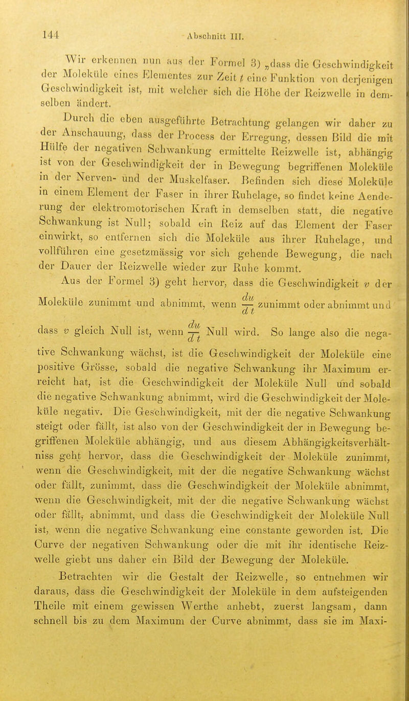 Wir erkennen nun aus der Formel 3) „dass die Geschwindigkeit der Moleküle eines Elementes zur Zeit t eine Funktion von derjenigen Geschwindigkeit ist, mit welcher sich die Höhe der Reizwelie in dem- selben ändert. Durch die eben ausgeführte Betrachtung gelangen wir daher zu der Anschauung, dass der Process der Erregung, dessen Bild die mit Hülfe der negativen Schwankung ermittelte Reizwelle ist, abhängig ist von der Geschwindigkeit der in Bewegung begriffenen Moleküle in der Nerven- und der Muskelfaser. Befinden sich diese Moleküle in einem Element der Faser in ihrer Ruhelage, so findet k^ine Aende- rung der elektromotorischen Kraft in demselben statt, die negative Schwankung ist Null; sobald ein Reiz auf das Element der Faser einwirkt, so entfernen sich die Moleküle aus ihrer Ruhelage, und vollführen eine gesetzmässig vor sich gehende Bewegung, die nach der Dauer der Reizwelle wieder zur Ruhe kommt. Aus der Formel 3) geht hervor, dass die Geschwindigkeit v der Moleküle zunimmt und abnimmt, wenn ^ zunimmt oder abnimmt und d t dass V gleich Null ist, wenn ^ Null wird. So lange also die nega- tive Schwankung w^ächsl, ist die Geschwindigkeit der Moleküle eine positive Grösse, sobald die negative Schwankung ihr Maximum er- reicht hat, ist die Geschwindigkeit der Moleküle Null und sobald die negative Schwankung abnimmt, wird die Geschwindigkeit der Mole- küle negativ. Die Geschwindigkeit, mit der die negative Schwankung steigt oder fällt, ist also von der Geschwindigkeit der in Bewegung be- griffenen Moleküle abhängig, und aus diesem Abhängigkeitsverhält- niss geht hervor, dass die Geschwindigkeit der Moleküle zunimmt, wenn die Geschwindigkeit, mit der die negative Schwankung wächst oder fällt, zunimmt, dass die Geschwindigkeit der Moleküle abnimmt, wenn die Geschwindigkeit, mit der die negative Schwankung wächst oder fällt,- abnimmt, und dass die Geschwindigkeit der Moleküle Null ist, wenn die negative Schwankung eine constante geworden ist. Die Curve der negativen Schwankung oder die mit ihr identische Reiz- welle giebt uns daher ein Bild der Bewegung der Moleküle. Betrachten wir die Gestalt der Reizw-elle, so entnehmen wir daraus, dass die Geschwindigkeit der Moleküle in dem aufsteigenden Theile mit einem gewissen Werthe anhebt, zuerst langsam, dann schnell bis zu dem Maximum der Curve abnimmt, dass sie im Maxi-