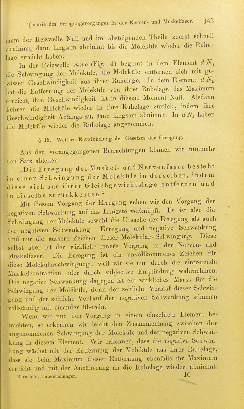 mum der Keizwelle Null und im absteigenden Theile zuerst schnell zunimmt, dann langsam abnimmt bis die Moleküle wieder die Ruhe- lage erreicht haben. lu der Reizwelle wwo (Fig. 4) beginnt in dem Element (^iV. die Schwingung der Moleküle, die Moleküle entfernen sich mit ge- wisser Geschwindigkeit aus ihrer Ruhelage. In dem Element d iV, hat die Entfernung der Moleküle von ihrer Ruhelage das Maximum erreicht, ihre Geschwindigkeit ist in diesem Moment Null. Alsdann kehren'die Moleküle wieder in ihre Ruhelage zurück, indem ihre Geschwindigkeit Anfangs zu, dann langsam abnimmt. In dN^ haben die Moleküle wieder die Ruhelage angenommen. § 15. Weitere Entwickelung des Gesetzes der Erregung. Aus den vorangegangenen Betrachtungen können wir nunmehr den Satz ableiten: „Die Erregung der Muskel- und Nervenfaser besteht in einer Schwingung der Moleküle in derselben, indem diese sich aus ihrer Gleichgewichtslage entfernen und in dieselbe zurückkehren. Mit diesem Vorgang der Erregung sehen wir den Vorgang der negativen Schwankung auf das Innigste verknüpft. Es ist also die Schwingung der Moleküle sowohl die Ursache der Erregung als auch der negativen Schwankung. Erregung und negative Schwankung sind nur die äussern Zeichen dieser Molekular - Schwingung. Diese selbst aber ist der irkliche innefe_ Vorgang in der Nerven- und Muskelfaser. Die Erregung ist ein unvollkommenes Zeichen für diese Molekularschwingung, weil wir sie nur durch die eintretende Muskelcontraction oder durch subjective Empfindung wahrnehmen. Die negative Schwankung dagegen ist ein wirkliches Maass für die Schwingung der Moleküle, denn der zeitliche Verlauf dieser Schwin- gung und der zeitliche Verlauf der negativen Schwankung stimmen vollständig mit einander überein. Wenn wir nun den Vorgang in einem einzelne n Element be- trachten, so erkennen wir leicht den Zusammenhang zwischen der angenommenen Schwingung der Moleküle und der negativen Schwan- kung in diesem Element. Wir erkennen, dass die negative Schwan- kung wächst mit der Entfernung der Moleküle aus ihrer Ruhelage, dass sie beim Maximum dieser Entfernung ebenfalls ihr Maximum erreicht und mit der Annäherung an die Ruhelage wieder abnimmt. Bernstein, Untersuchungen. ^ 10