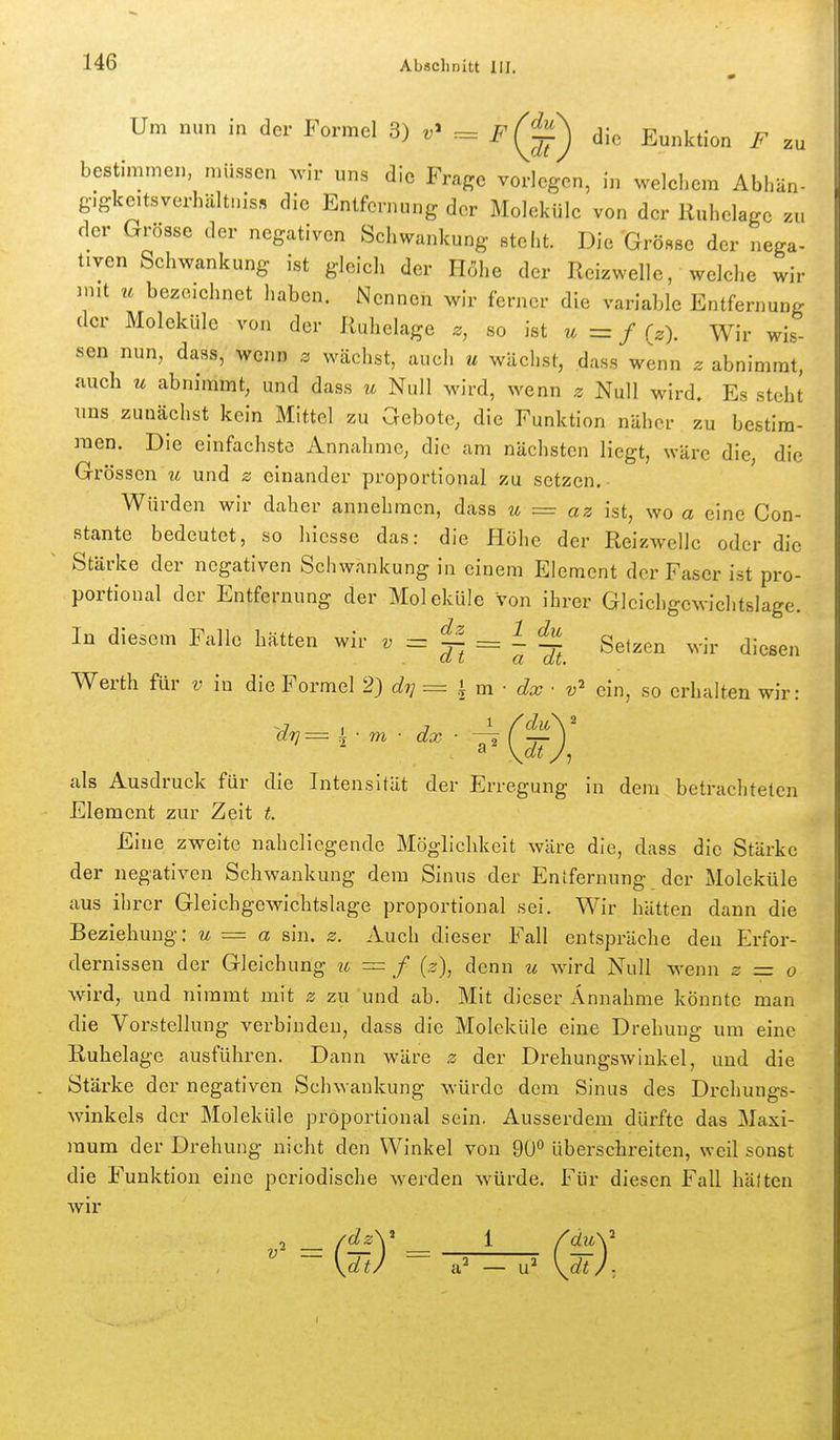 Um nun in der Formel 3) F (^^^ die Eunktion F zu bestimmen, müssen ^vir uns die Frage vorlegen, in welchem Abhän- gigkeitsverhältnis» die Entfernung der Moleküle von der Ruhelage zu der Grösse der negativen Seh wankung steht. Die Grösse der nega- tiven Schwankung ist gleich der Höhe der Reizwelle, welche wir 3nit u bezeichnet haben. Nennen wir ferner die variable Entfernung der Moleküle von der Ruhelage z, so ist u=f {z). Wir wis- sen nun, dass, wenn z wächst, auch u wächst, dass wenn z abnimmt, auch u abnimmt, und dass u Null wird, wenn z Null wird. Es steht uns zunächst kein Mittel zu Gebote, die Funktion näher zu bestim- men. Die einfachste Annahme, die am nächsten liegt, wäre die, die Grössen u und z einander proportional zu setzen. Würden wir daher annehmen, dass u = az ist, wo a eine Con- stante bedeutet, so hiesse das: die Höhe der Reizwellc oder die Stärke der negativen Schwankung in einem Element der Faser ist pro- portional der Entfernung der Moleküle von ihrer Gleichgewichtslage. In diesem Falle hätten wir « ^ = 1 Setzen wir diesen Werth für v in die Formel 2) di] = h m ■ dx ■ v ein, so erhalten wir: 'dt]— ^ • m ■ dx • -—i ('—^ als Ausdruck für die Intensität der Erregung in dem betrachteten Element zur Zeit t. Eine zweite naheliegende Möglichkeit wäre die, dass die Stärke der negativen Schwankung dem Sinus der Entfernung der Moleküle aus ihrer Gleichgewichtslage proportional sei. Wir hätten dann die Beziehung: u = a sin. z. Auch dieser Fall entspräche den Erfor- dernissen der Gleichung ?t = / {z\ denn u wird Null wenn z = o wird, und nimmt mit z zu und ab. Mit dieser Annahme könnte man die Vorstellung verbinden, dass die Moleküle eine Drehung um eine Ruhelage ausführen. Dann wäre z der Drehungswinkel, und die Stärke der negativen Schwankung würde dem Sinus des Drchungs- winkels der Moleküle proportional sein. Ausserdem dürfte das Maxi- mum der Drehung nicht den Winkel von 90° überschreiten, weil sonst die Funktion eine periodische werden w^ürde. Für diesen Fall hätten AVU'
