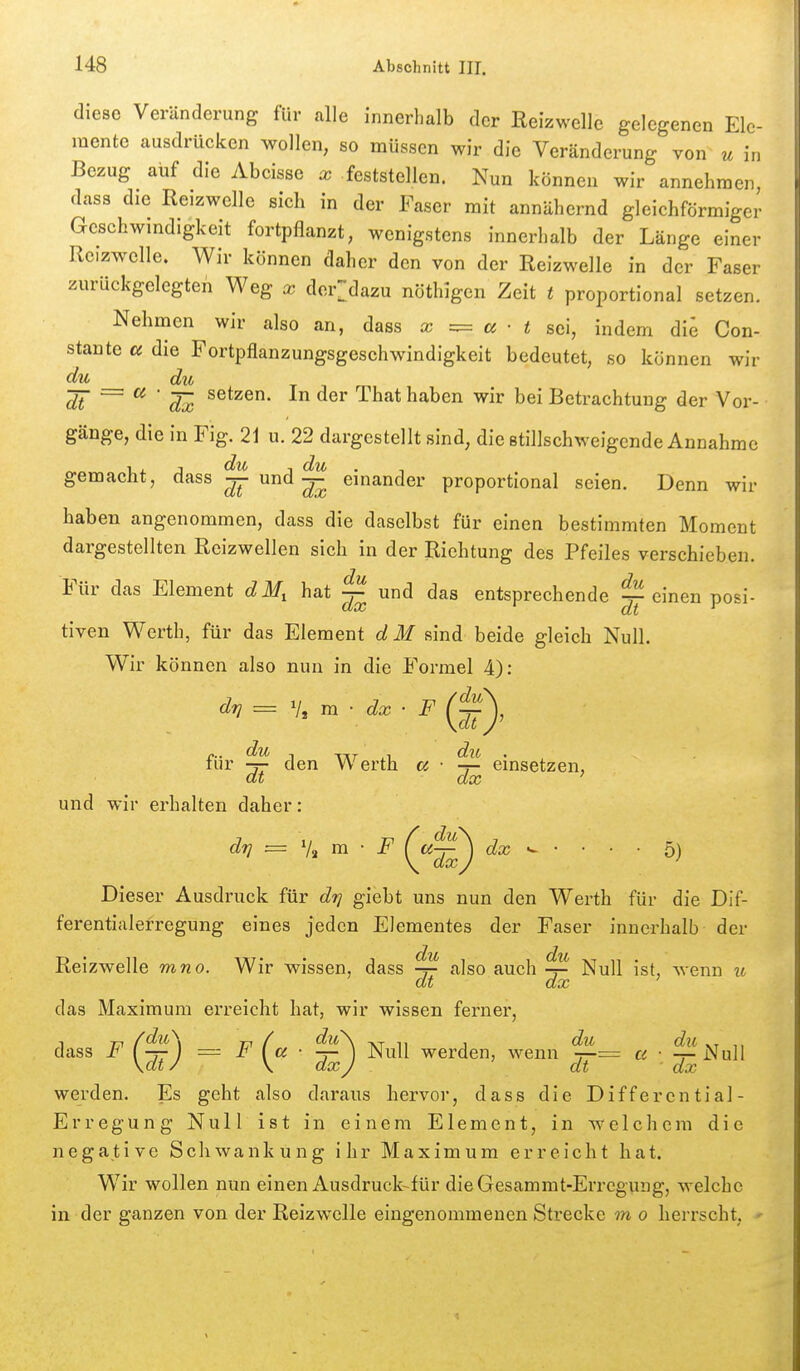 diese Veränderung für alle innerhalb der Reizwelle gelegenen Ele- mente ausdrücken wollen, so müssen wir die Veränderung von u in Bezug auf die Abcisse x feststellen. Nun können wir annehmen, dass die Reizwelle sich in der Faser mit annähernd gleichförmiger Geschwmdigkeit fortpflanzt, wenigstens innerhalb der Länge einer Reizwelle. Wir können daher den von der Reizwelle in der Faser zurückgelegten Weg x der:dazu nöthigen Zeit t proportional setzen. Nehmen wir also an, dass x =:= a ■ t sei, indem di^ Con- stante u die Fortpflanzungsgeschwindigkeit bedeutet, so können wir du du dt ~~ ^ ' dx ^^^^ haben wir bei Betrachtung der Vor- gänge, die in Fig. 21 u. 22 dargestellt sind, die stillschweigende Annahme gemacht, dass ^ und ^ einander proportional seien. Denn wir haben angenommen, dass die daselbst für einen bestimmten Moment dargestellten Reizwellen sich in der Richtung des Pfeiles verschieben. Für das Element dM^ hat ^ und das entsprechende ^ einen posi- tiven Werth, für das Element dM sind beide gleich Null. Wir können also nun in die Formel 4): für ^ den Werth a • ^ einsetzen, dt dx ' und wir erhalten daher: d?] = % m ■ F (<^^^ dx • ■ ■ ■ 5) ^ ^dx^ Dieser Ausdruck für drj giebt uns nun den Werth für die Dif- ferentialerregung eines jeden Elementes der Faser innerhalb der Reizwelle mno. Wir wissen, dass ^ also auch ^ Null ist, wenn u das Maximum erreicht hat, wir wissen ferner, dass F =z F (^a ■ Null werden, wenn ^= « •. ^^nW werden. Es geht also daraus hervor, dass die Differential- Erregung Null ist in einem Element, in welchem die negative Schwankung ihr Maximum erreicht hat. Wir wollen nun einen Ausdruck-für dieGesammt-Erregung, welche in der ganzen von der Reizwelle eingenommenen Strecke m o herrscht.