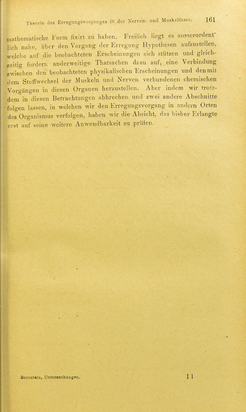mathematische Form Hxirt zu haben. Freilich liegt es ausserordent- lich nahe, über den Vorgang der Erregung Hypothesen aufzustellen, welclie auf die beobachteten Erscheinungen sich stützen und gleich- zeitig forderii anderweitige Thatsachen dazu auf,,eine Verbindung zwischen den beobachteten physikalischen Erscheinungen und denmit dem Stoffwechsel der Muskeln und Nerven verbundenen chemischen Vorgängen in diesen Organen herzustellen. Aber indem wir trotz- dem in diesen Betrachtungen abbrechen und zwei andere Abschnitte folgen lassen, in welchen wir den Erregungsvorgang in andern Orten des Organismus verfolgen, haben wir die Absicht, das bisher Erlangte erst auf seine weitere Anwendbarkeit zu prüfen. Bernstein, ünterjnohunffcn.