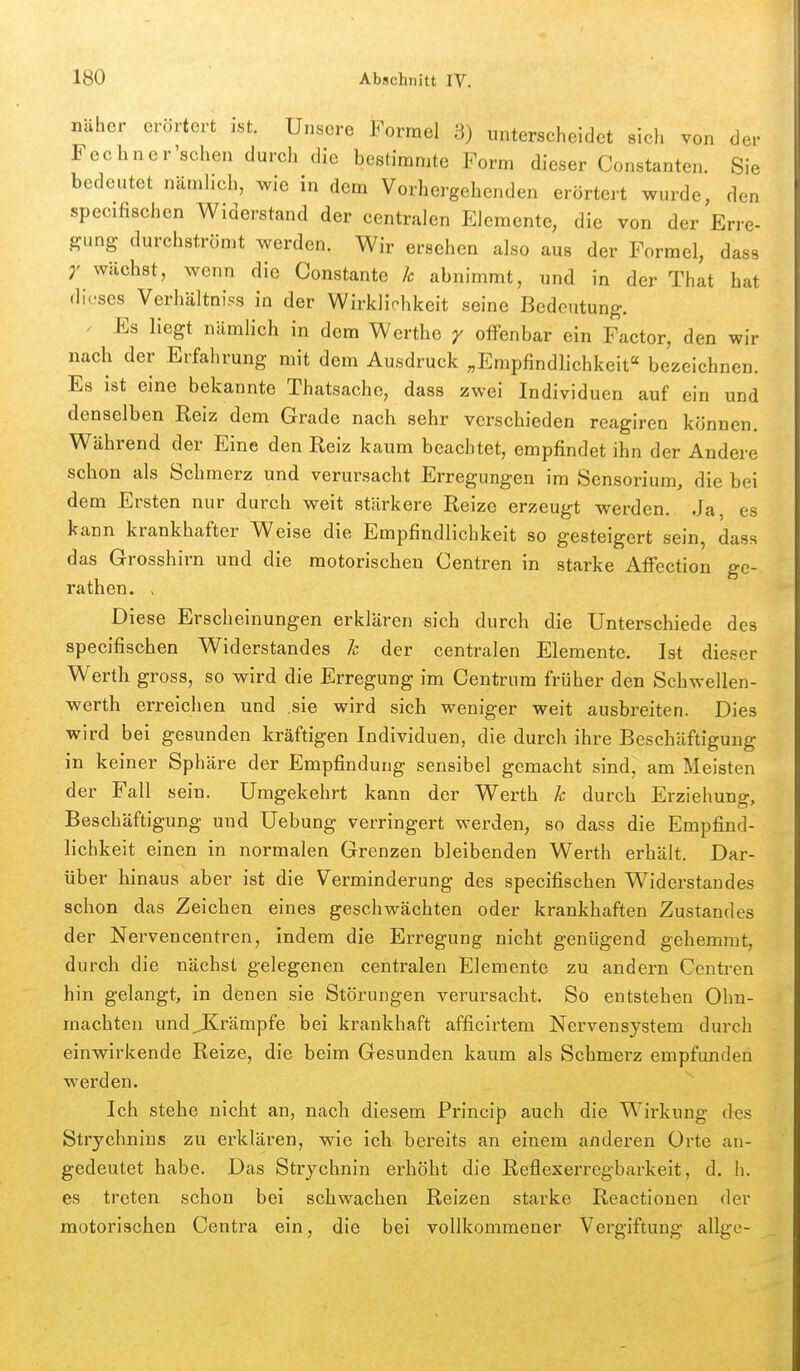 näher erörtert ist. Unsere Formel 3) unterscheidet sicli von der Fechncr'schen durch die bestimmte Form dieser Constanten. Sie bedeutet nämhch, wie in dem Vorhergehenden erörtert wurde, den specifischen Widerstand der centralen Elemente, die von der Erre- gung durchströmt werden. Wir ersehen also aus der Formel, dass wächst, wenn die Constante k abnimmt, und in der That hat dieses Verhältniss in der Wirkliohkcit seine Bedeutung. ^ Es liegt nämlich in dem Werthe y offenbar ein Factor, den wir nach der Erfahrung mit dem Ausdruck „Empfindh-chkeit bezeichnen. Es ist eine bekannte Thatsache, dass zwei Individuen auf ein und denselben Reiz dem Grade nach sehr verschieden reagiren können. Während der Eine den Reiz kaum beachtet, empfindet ihn der Andere schon als Schmerz und verursacht Erregungen im Sensorium, die bei dem Ersten nur durch weit stärkere Reize erzeugt werden. Ja, es kann krankhafter Weise die Empfindlichkeit so gesteigert sein, dass das Grosshirn und die motorischen Centren in starke Affection ge- rathen. > Diese Erscheinungen erklären sich durch die Unterschiede des specifischen Widerstandes h der centralen Elemente. Ist dieser Werth gross, so wird die Erregung im Centrum früher den Schwellen- werth erreichen und sie wird sich weniger weit ausbreiten. Dies wird bei gesunden kräftigen Individuen, die durch ihre Beschäftigung in keiner Sphäre der Empfindung sensibel gemacht sind, am Meisten der Fall sein. Umgekehrt kann der W^erth h durch Erziehung, Beschäftigung und Uebung verringert werden, so dass die Empfind- lichkeit einen in normalen Grenzen bleibenden Werth erhält. Dar- über hinaus aber ist die Verminderung des specifischen Widerstandes schon das Zeichen eines geschwächten oder krankhaften Zustandes der Nervencentren, indem die Erregung nicht genügend gehemmt, durch die nächst gelegenen centralen Elemente zu andern Centren hin gelangt, in denen sie Störungen verursacht. So entstehen Ohn- mächten und JKrämpfe bei krankhaft afficirtem Nervensystem durch einwirkende Reize, die beim Gesunden kaum als Schmerz empfunden werden. Ich stehe nicht an, nach diesem Princip auch die Wirkung des Strychnius zu erklären, wie ich bereits an einem anderen Orte au- gedeutet habe. Das Strychnin erhöht die Reflexerregbarkeit, d. h. es treten schon bei schwachen Reizen starke Reactionen der motorischen Centra ein, die bei vollkommener Vergiftung allge-