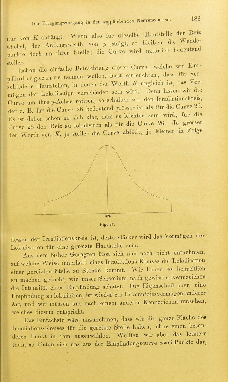 ^„ur von K abhängt. Wenn also für dieselbe Hantstelle der Reiz wächst, der Anfangswerth von y ,.teigt, so bleiben d)e Wende- punkte doch an ihrer Stelle; die Gurve wird natürhch bedeutend Steimel'- ^ 11 • T?rv. Schon die einfache Betrachtung dieser Curve, welche wir Ü.m- pfindungscurve nennen wollen, lässt einleuchten, dass für ver- schiedene Hautstellen, in denen der Werth K ungleich ist, das Ver- mögen der Lokalisatipn verschieden sein wird. Denn lassen wir die Curve um ihre y-Achse rotiren, so erhalten wir den Irradiationskreis, der z B für die Curve 26 bedeutend grösser ist als für die Curve 25. Es ist daher schon an sich klar, dass es leichter sein wird für die Curve 25 den Reiz zu lokalisiren als für die Curve 26. Je grösser der Werth von K, je steiler die Curve abfällt, je kleiner m iolge dessen der Irradiationskreis ist, desto stärker wird das Vermögen der Lokalisation für eine gereizte Hautstelle sein. Aus dem bisher Gesagten lässt sich nun noch nicht entnehmen, aufweiche Weise innerhalb eines Irradiaticms-Kreises die Lokalisation einer gereizten Stelle zu Stande kommt. Wir haben es begreiflich zu machen gesucht, wie unser Sensorium nach gewissen Kennzeichen die Intensität einer Empfindung schätzt. Die Eigenschaft aber, eine Empfindung zu lokalisiren, ist wieder ein Erkenntnissvermögen anderer Art, und wir müssen uns nach einem anderen Kennzeichen umsehen, welches diesem entspricht. Das Einfachste wäre anzunehmen, dass wir die ganze Fläche des Irradiations-Kreises für die gereizte Stelle halten, ohne einen beson- deren Punkt in ihm auszuwählen. Wollten wir aber das letztere thun, so bieten sich uns aus der Empfindungscurve zwei Punkte dar,