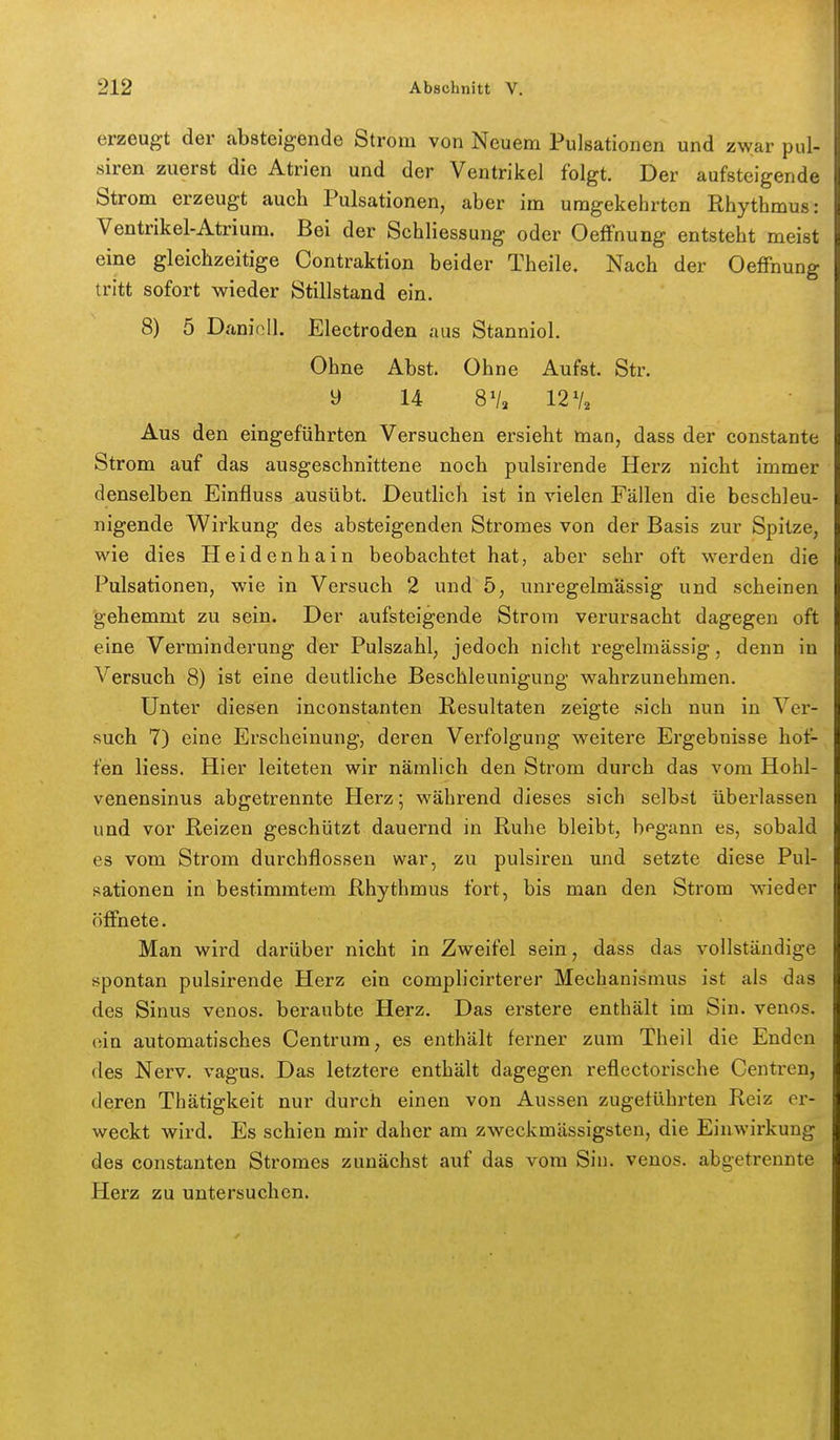 erzeugt der absteigende Strom von Neuem Pulsationen und zwar pul- siren zuerst die Atrien und der Ventrikel folgt. Der aufsteigende Strom erzeugt auch Pulsationen, aber im umgekehrten Rhythmus: Ventrikel-Atrium. Bei der Schliessung oder Oeffnung entsteht meist eine gleichzeitige Oontraktion beider Theile. Nach der Oeffnung tritt sofort wieder Stillstand ein. 8) 5 Danioll. Electroden aus Stanniol. Ohne Abst. Ohne Aufst. Str. y 14 8Va 12% Aus den eingeführten Versuchen ersieht man, dass der constante Strom auf das ausgeschnittene noch pulsirende Herz nicht immer denselben Einfluss ausübt. Deutlich ist in vielen Fällen die beschleu- nigende Wirkung des absteigenden Stromes von der Basis zur Spitze, wie dies Heidenhain beobachtet hat, aber sehr oft werden die Pulsationen, wie in Versuch 2 und 5, unregelmässig und scheinen gehemmt zu sein. Der aufsteigende Strom verursacht dagegen oft eine Verminderung der Pulszahl, jedoch nicht regelmässig, denn in Versuch 8) ist eine deutliche Beschleunigung wahrzunehmen. Unter diesen inconstanten Resultaten zeigte sich nun in Ver- such 7) eine Erscheinung, deren Verfolgung weitere Ergebnisse hot- fen liess. Hier leiteten wir nämlich den Strom durch das vom Hohl- venensinus abgetrennte Herz; während dieses sich selbst überlassen und vor Reizen geschützt dauernd in Ruhe bleibt, begann es, sobald es vom Strom durchflössen war, zu pulsiren und setzte diese Pul- sationen in bestimmtem Rhythmus fort, bis man den Strom wieder öffnete. Man wird darüber nicht in Zweifel sein, dass das vollständige spontan pulsirende Herz ein complicirterer Mechanismus ist als das des Sinus venös, beraubte Herz. Das erstere enthält im Sin. venös, ein automatisches Centrura, es enthält ferner zum Theil die Enden des Nerv, vagus. Das letztere enthält dagegen reflectorische Centren, deren Tbätigkeit nur durch einen von Aussen zugeführten Reiz er- weckt wird. Es schien mir daher am zweckmässigsten, die Einwirkung des Constanten Stromes zunächst auf das vom Sin. venös, abgetrennte Herz zu untersuchen.