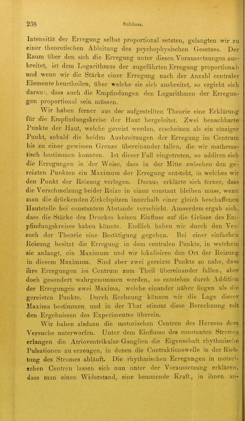 Intensität der Erregung selbst proportional setzten, gelangten -wir zu einer theoretischen Ableitung des psychophysischen Gesetzes, Der Kaum über den sich die Erregung unter diesen Voraussetzungen aus- breitet, ist dem Logarithmus der zugeführten Erregung proportional» und wenn wir die Stärke einer Erregung nach der Anzahl centraler Elemente beurtheilen, über welche sie sich ausbreitet, so ergiebt sich daraus dass auch die Empfindungen den Logarithmen der Erregun- gen pi'oportional sein müssen. Wir haben ferner aus der aufgestellten Theorie eine Erklärung für die Erapfindungskrcise der Haut hergeleitet. Zwei benachbarte Punkte der Haut, welche gereizt werden, erscheinen als ein einziger Punkt, sobald die beiden Ausbreitungen der Erregung im Centrum bis zu einer gewissen Grenze übereinander fallen, die wir mathema- tisch bestimmen konnten. Ist dieser Fall eingetreten, so addiren sich die Erregungen in der Weise, dass in der Mitte zwischen den ge- reizten Punkten ein Maximum der Erregung entsteht, in welches wir den Punkt der Reizung verlegen. Daraus erklärte sich ferner, dass die Verschmelzung beider Reize in einen constaut bleiben muss, wenn man die drückenden Zirkclspitzen innerhalb einer gleich beschaffenen Hautstelle bei constantem Abstände verschiebt. Ausserdem ergab sich, dass die Stärke des Druckes keinen pjinfluss auf die Grösse des Em- pfindungskreises haben könnte. Endlich haben wir durch den Ver- such der Theorie eine Bestätigung gegeben. Bei einer einfachen Reizung besitzt die Erregung in dem centralen Punkte, in welchem sie anlangt, ein Maximum und wir lokalisiren den Ort der Reizung in diesem Maximum. Sind aber zwei gereizte Punkte so nahe, dass ihre Erregungen im Centrum zum Theil übereinander fallen, aber doch gesondert wahrgenommen werden, so entstehen durch Addition der Erregungen zwei Maxima, welche einander näher liegen als d'e gereizten Punkte. Durch Rechnung können wir die Lage dieser Maxima bestimmen, und in der That stimmt diese Berechnung mit den Ergebnissen des Experimentes überein. Wir haben alsdann die motorischen Centren des Herzens dem Versuche unterworfen. Unter dem Einflüsse des constanten Stromes erlangen die Atrioventrikular-Ganglien die Eigenschaft rhythmische Pulsationen zu erzeugen, in denen die Contraktionswelle in der Rich- tung des Stromes abläuft. Die rhythmischen Erregungen in motoi-i- schen Centren lassen sich nun unter der Voraussetzung erklären, dass man einen Widerstand, eine hemmende Kraft, in ihnen an-