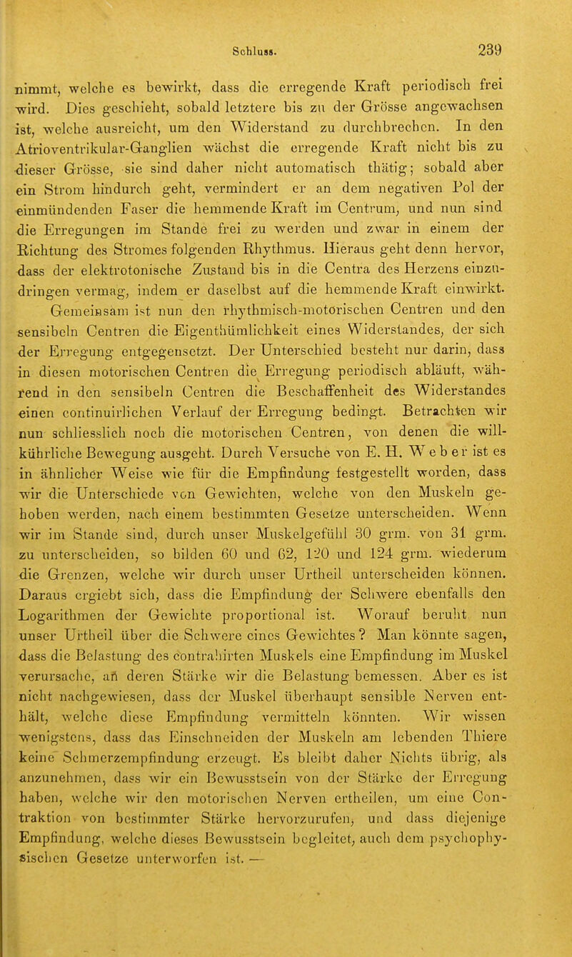 nimmt, welche es bewirkt, dass die erregende Kraft periodisch frei wird. Dies geschieht, sobald letztere bis zu der Grösse angewachsen ist, welche ausreicht, um den Widerstand zu durchbrechen. In den Atrioventrikular-Ganglien wächst die erregende Kraft nicht bis zu dieser Grösse, sie sind daher nicht automatisch thätig; sobald aber ein Strom hindurch geht, vermindert er an dem negativen Pol der einmündenden Faser die hemmende Kraft im Oentmm, und nun sind die Erregungen im Stande frei zu werden und zwar in einem der Richtung des Stromes folgenden Rhythmus. Hieraus geht denn hervor, dass der elektrotonische Zustand bis in die Centra des Herzens einzu- dringen vermag, indem er daselbst auf die hemmende Kraft einwirkt. Gemeiasam ist nun den rhythmisch-motorischen Centren und den sensibcln Centren die Eigenthüralichkeit eines Widerstandes, der sich der Erregung entgegensetzt. Der Unterschied besteht nur darin, dass in diesen motorischen Centren die^ Erregung periodisch abläuft, wäh- rend in den sensibeln Centren die Beschaffenheit des Widerstandes einen continuirlichen Verlauf der Erregung bedingt. Betrachten wir nun schliesslich noch die motorischen Centren, von denen die will- kührliche Bewegung ausgeht. Durch Versuche von E. H. Web er ist es in ähnlicher Weise wie für die Empfindung festgestellt worden, dass wir die Unterschiede von Gewichten, welche von den Muskeln ge- hoben werden, nach einem bestimmten Gesetze unterscheiden. Wenn wir im Stande sind, durch unser Muskelgefühl 30 grm. von 31 grm. zu unterscheiden, so bilden 60 und 62, 120 und 124 grm. wiederum die Grenzen, welche wir durch unser Urtheil unterscheiden können. Daraus crgiebt sich, dass die Empfindung der Schwere ebenfalls den Logarithmen der Gewichte proportional ist. Worauf beruht, nun unser Urtheil über die Schwere eines Gewichtes ? Man könnte sagen, dass die Belastung des contrahirten Muskels eine Empfindung im Muskel verui'sache, aft deren Stärke wir die Belastung bemessen. Aber es ist nicht nachgewiesen, dass der Muskel überhaupt sensible Nerven ent- hält, welche diese Empfindung vermitteln könnten. Wir wissen wenigstens, dass das lülnschnelden der Muskeln am lebenden Thiere keine' Schmerzempfindung erzeugt. Es bleibt daher Niciits übrig, als anzunehmen, dass wir ein Bewusstsein von der Stärke der Erregung haben, welche wir den motorischen Nerven ertheilen, um eine Con- traktion von bestimmter Stärke hervorzurufen, und dass diejenige Empfindung, welche dieses Bewusstsein begleitet; auch dem psychophy- sischen Gesetze unterworfen i.st. —