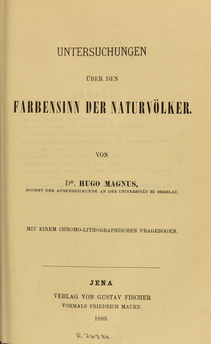 UNTERSUCHUNGEN ÜBER DEN FARBENSINN DER NATURVÖLKER. VON DR. HUGO MAGNUS, DOCENT DER AUGENHEILKUNDE AN DER UNIVERSITÄT ZU BRESLAU. MIT EINEM CHROMO-LITHOGRAPHISCHEN FRAGEBOGEN. JENA VERLAG VON GUSTAV FISCHER VORMALS FRIEDRICH MAUKE 1880.