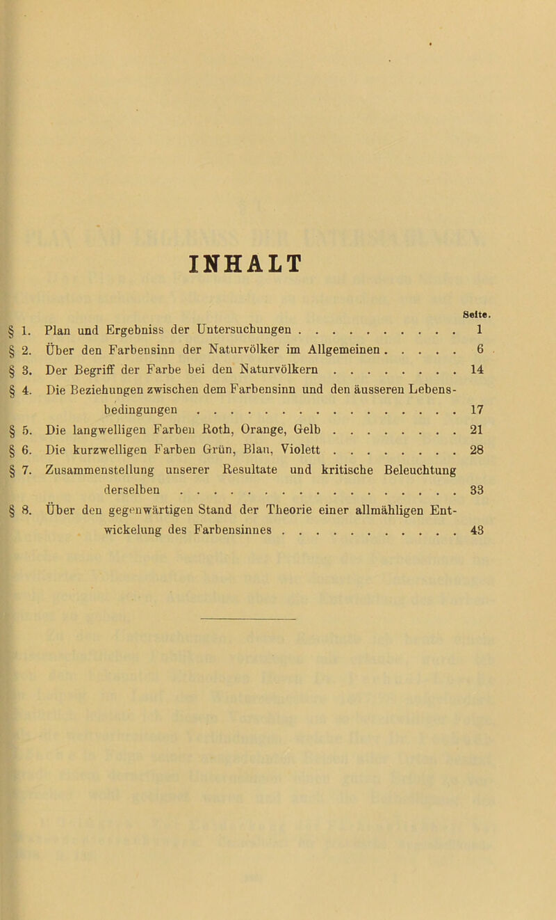 INHALT Seite. § 1. Plan und Ergebniss der Untersuchungen 1 § 2. Über den Farbensinn der Naturvölker im Allgemeinen 6 § 3. Der Begriff der Farbe bei den Naturvölkern 14 § 4. Die Beziehungen zwischen dem Farbensinn und den äusseren Lebens- bedingungen 17 § 5. Die langwelligen Farben Roth, Orange, Gelb 21 § 6. Die kurzwelligen Farben Grün, Blau, Violett 28 § 7. Zusammenstellung unserer Resultate und kritische Beleuchtung derselben 33 § 8. Über den gegenwärtigen Stand der Theorie einer allmähligen Ent- wickelung des Farbensinnes 43