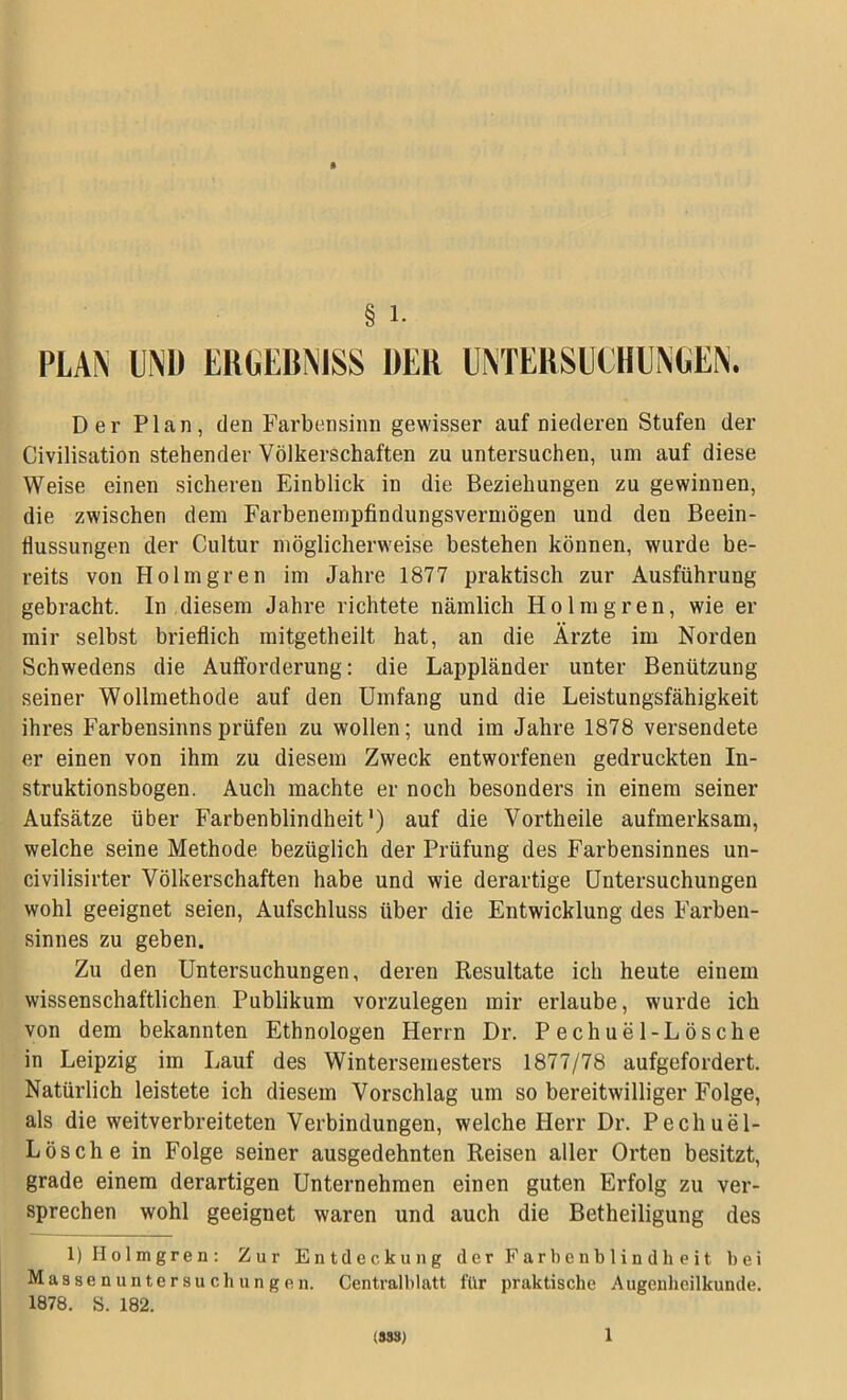 PLAN UNI) ERGEBNISS »ER UNTERSUCHUNGEN. Der Plan, den Farbensinn gewisser auf niederen Stufen der Civilisation stehender Völkerschaften zu untersuchen, um auf diese Weise einen sicheren Einblick in die Beziehungen zu gewinnen, die zwischen dem Farbenempfindungsvermögen und den Beein- flussungen der Cultur möglicherweise bestehen können, wurde be- reits von Holmgren im Jahre 1877 praktisch zur Ausführung gebracht. In diesem Jahre richtete nämlich Holm gren, wie er mir selbst brieflich mitgetheilt hat, an die Ärzte im Norden Schwedens die Aufforderung: die Lappländer unter Benützung seiner Wollmethode auf den Umfang und die Leistungsfähigkeit ihres Farbensinns prüfen zu wollen; und im Jahre 1878 versendete er einen von ihm zu diesem Zweck entworfenen gedruckten In- struktionsbogen. Auch machte er noch besonders in einem seiner Aufsätze über Farbenblindheit1) auf die Vortheile aufmerksam, welche seine Methode bezüglich der Prüfung des Farbensinnes un- civilisirter Völkerschaften habe und wie derartige Untersuchungen wohl geeignet seien, Aufschluss über die Entwicklung des Farben- sinnes zu geben. Zu den Untersuchungen, deren Resultate ich heute einem wissenschaftlichen Publikum vorzulegen mir erlaube, wurde ich von dem bekannten Ethnologen Herrn Dr. Pechuel-Lösche in Leipzig im Lauf des Wintersemesters 1877/78 aufgefordert. Natürlich leistete ich diesem Vorschlag um so bereitwilliger Folge, als die weitverbreiteten Verbindungen, welche Herr Dr. Pechuel- Lösche in Folge seiner ausgedehnten Reisen aller Orten besitzt, grade einem derartigen Unternehmen einen guten Erfolg zu ver- sprechen wohl geeignet waren und auch die Betheiligung des 1) Holmgren: Zur Entdeckung der Farbenblindheit bei Masse n un te r su ob un g e n. Centralblatt für praktische Augenheilkunde. 1878. S. 182. (SSS) 1