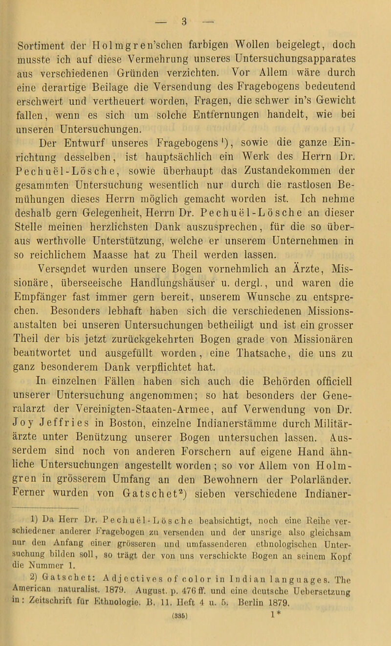 Sortiment der Holmgren’schen farbigen Wollen beigelegt, doch musste ich auf diese Vermehrung unseres Untersuchungsapparates aus verschiedenen Gründen verzichten. Vor Allem wäre durch eine derartige Beilage die Versendung des Fragebogens bedeutend erschwert und vertheuert, worden, Fragen, die schwer in’s Gewicht fallen, wenn es sich um solche Entfernungen handelt, wie bei unseren Untersuchungen. Der Entwurf unseres Fragebogens '), sowie die ganze Ein- richtung desselben, ist hauptsächlich ein Werk des Herrn Dr. Pechuel-Lösche, sowie überhaupt das Zustandekommen der gesammten Untersuchung wesentlich nur durch die rastlosen Be- mühungen dieses Herrn möglich gemacht worden ist. Ich nehme deshalb gern Gelegenheit, Herrn Dr. Pechuel-Lösche an dieser Stelle meinen herzlichsten Dank auszusprechen, für die so über- aus werthvolle Unterstützung, welche er unserem Unternehmen in so reichlichem Maasse hat zu Theil werden lassen. Versqpdet wurden unsere Bogen vornehmlich an Ärzte, Mis- sionäre, überseeische Handlungshäuser u. dergl., und waren die Empfänger fast immer gern bereit, unserem Wunsche zu entspre- chen. Besonders lebhaft haben sich die verschiedenen Missions- anstalten bei unseren Untersuchungen betheiligt und ist ein grosser Theil der bis jetzt zurückgekehrten Bogen grade von Missionären beantwortet und ausgefüllt worden, eine Thatsache, die uns zu ganz besonderem Dank verpflichtet hat. In einzelnen Fällen haben sich auch die Behörden officiell unserer Untersuchung angenommen; so hat besonders der Gene- ralarzt der Vereinigten-Staaten-Armee, auf Verwendung von Dr. Joy Jeffries in Boston, einzelne Indianerstämme durch Militär- ärzte unter Benützung unserer Bogen untersuchen lassen. Aus- serdem sind noch von anderen Forschern auf eigene Hand ähn- liche Untersuchungen angestellt worden; so vor Allem von Holm- gren in grösserem Umfang an den Bewohnern der Polarländer. Ferner wurden von Gatschet1 2) sieben verschiedene Indianer- 1) Da Herr Dr. Pechuel-Lösche beabsichtigt, noch eine Reihe ver- schiedener anderer Fragebogen zu versenden und der unsrige also gleichsam nur den Anfang einer grösseren und umfassenderen ethnologischen Unter- suchung bilden soll, so trägt der von uns verschickte Bogen an seinem Kopf die Nummer 1. 2) Gatschet: Adjectives of color in Indian languages. The American naturalist. 1879. August, p. 476 ff. und eine deutsche Uebersetzung in: Zeitschrift für Ethnologie. B. 11. Heft 4 u. 5. Berlin 1879. (335) 1 *