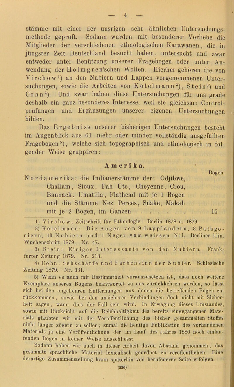 Stämme mit einer der unsrigen sehr ähnlichen Untersuchungs- methode geprüft. Sodann wurden mit besonderer Vorliebe die Mitglieder der verschiedenen ethnologischen Karawanen, die in jüngster Zeit Deutschland besucht haben, untersucht und zwar entweder unter Benützung unserer Fragebogen oder unter An- wendung der Holmgren’schen Wollen. Hierher gehören die von Virchow1) an den Nubiern und Lappen vorgenommenen Unter- suchungen, sowie die Arbeiten von Kotei man n2), Stein3 4) und Cohn*1). Und zwar haben diese Untersuchungen für uns grade deshalb ein ganz besonderes Interesse, weil sie gleichsam Control- prüfungen und Ergänzungen unserer eigenen Untersuchungen bilden. Das Ergehn iss unserer bisherigen Untersuchungen besteht im Augenblick aus 61 mehr oder minder vollständig ausgefüllten Fragebogen5), welche sich topographisch und ethnologisch in fol- gender Weise gruppiren: Amerika. Nordamerika; die Indianerstämme der: Odjibwe, Challam, Sioux, Pah Ute, Cheyenne. Crou, Bannack, Umatilla, Flathead mit je 1 Bogen und die Stämme Nez Perces, Snake, Makah mit je 2 Bogen, im Ganzen Bogen. 15 1) Virchow, Zeitschrift für Ethnologie. Berlin 1878 u. 1879. 2) Kotei mann: Die Augen von 9 Lappländern, 3 Patago- niern, 13 Nubiern und 1 Neger vom weissen Nil. Berliner klin. Wochenschrift 1879. Nr. 47. 3) Stein: Einiges Interessante von den Nubiern. Frank- furter Zeitung 1879. Nr. 213. 4) Cohn: Sehschärfe und Farbensinn der Nubier. Schlesische Zeitung 1879. Nr. 331. 5) Wenn es auch mit Bestimmtheit vorauszusetzen ist, dass noch weitere Exemplare unseres Bogens beantwortet zu uns zurückkehren werden, so lässt sich hei den ungeheuren Entfernungen aus denen die betreffenden Bogen zu- rückkommen , sowie bei den unsicheren Verbindungen doch nicht mit Sicher- heit sagen, wann dies der Fall sein wird. In Erwägung dieses Umstandes, sowie mit Rücksicht auf die Reichhaltigkeit des bereits eingegangenen Mate- rials glaubten wir mit der Veröffentlichung des bisher gesammelten Stoffes nicht länger zögern zu sollen; zumal die heutige Publikation des vorhandenen Materials ja eine Veröffentlichung der im Lauf des Jahres 1880 noch einlau- fenden Bogen in keiner Weise ausschliesst. Sodann haben wir auch in dieser Arbeit davon Abstand genommen, das gesammte sprachliche Material lexicalisch geordnet zu veröffentlichen. Eine derartige Zusammenstellung kann späterhin von berufenerer Seite erfolgen. (336)