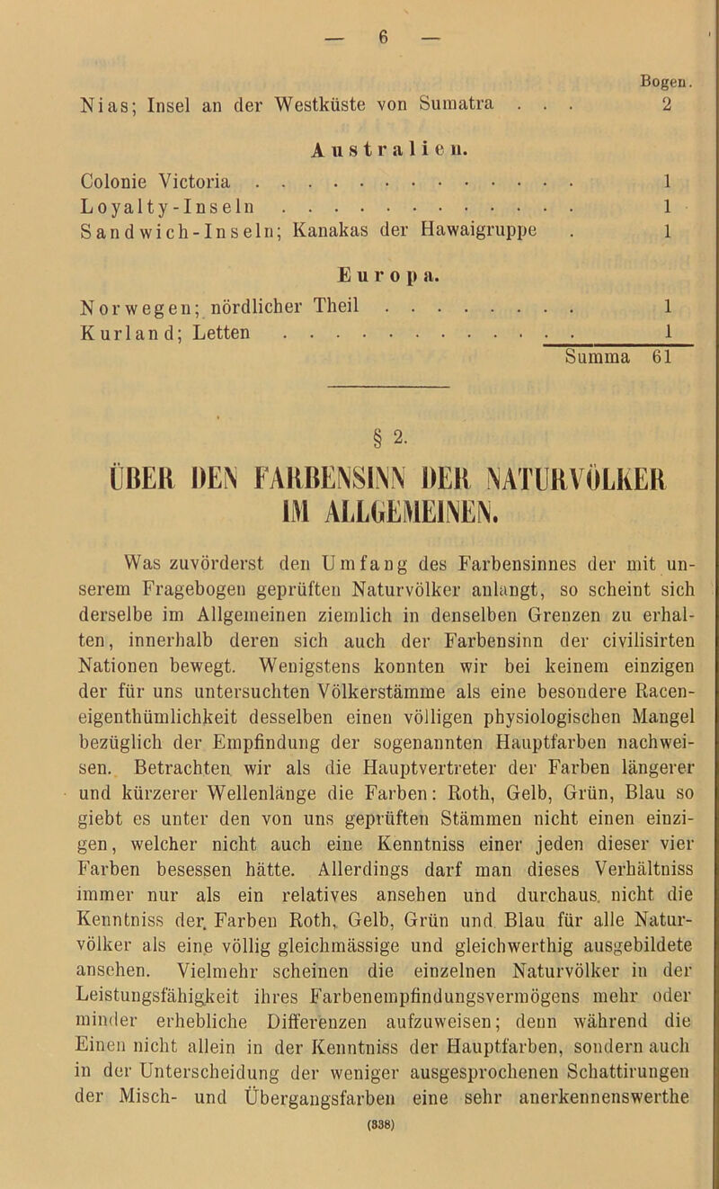 Nias; Insel an der Westküste von Sumatra Bogen. 2 Australie u. Colonie Victoria Loyalty-Inseln Sandwich-In sein; Kanakas der Hawaigruppe 1 1 Europ a. Nor wegen; nördlicher Theil Kurland; Letten . . . 1 1 Summa 61 ÜBER DEN FARBENSINN DER NATURVÖLKER Was zuvörderst den Umfang des Farbensinnes der mit un- serem Fragebogen geprüften Naturvölker anlangt, so scheint sich derselbe im Allgemeinen ziemlich in denselben Grenzen zu erhal- ten, innerhalb deren sich auch der Farbensinn der civilisirten Nationen bewegt. Wenigstens konnten wir bei keinem einzigen der für uns untersuchten Völkerstämme als eine besondere Racen- eigenthümlichkeit desselben einen völligen physiologischen Mangel bezüglich der Empfindung der sogenannten Hauptfarben nachwei- sen. Betrachten wir als die Hauptvertreter der Farben längerer und kürzerer Wellenlänge die Farben: Roth, Gelb, Grün, Blau so giebt es unter den von uns geprüften Stämmen nicht einen einzi- gen, welcher nicht auch eine Kenntuiss einer jeden dieser vier Farben besessen hätte. Allerdings darf man dieses Verhältniss immer nur als ein relatives ansehen und durchaus, nicht die Kenntniss der. Farben Roth, Gelb, Grün und Blau für alle Natur- völker als eine völlig gleichmässige und gleicbwerthig ausgebildete ansehen. Vielmehr scheinen die einzelnen Naturvölker in der Leistungsfähigkeit ihres Farbeneinpfindungsvermögens mehr oder minder erhebliche Differenzen aufzuweisen; denn während die Einen nicht allein in der Kenntniss der Hauptfarben, sondern auch in der Unterscheidung der weniger ausgesprochenen Schattirungen der Misch- und Übergangsfarben eine sehr anerkennenswerthe (338)