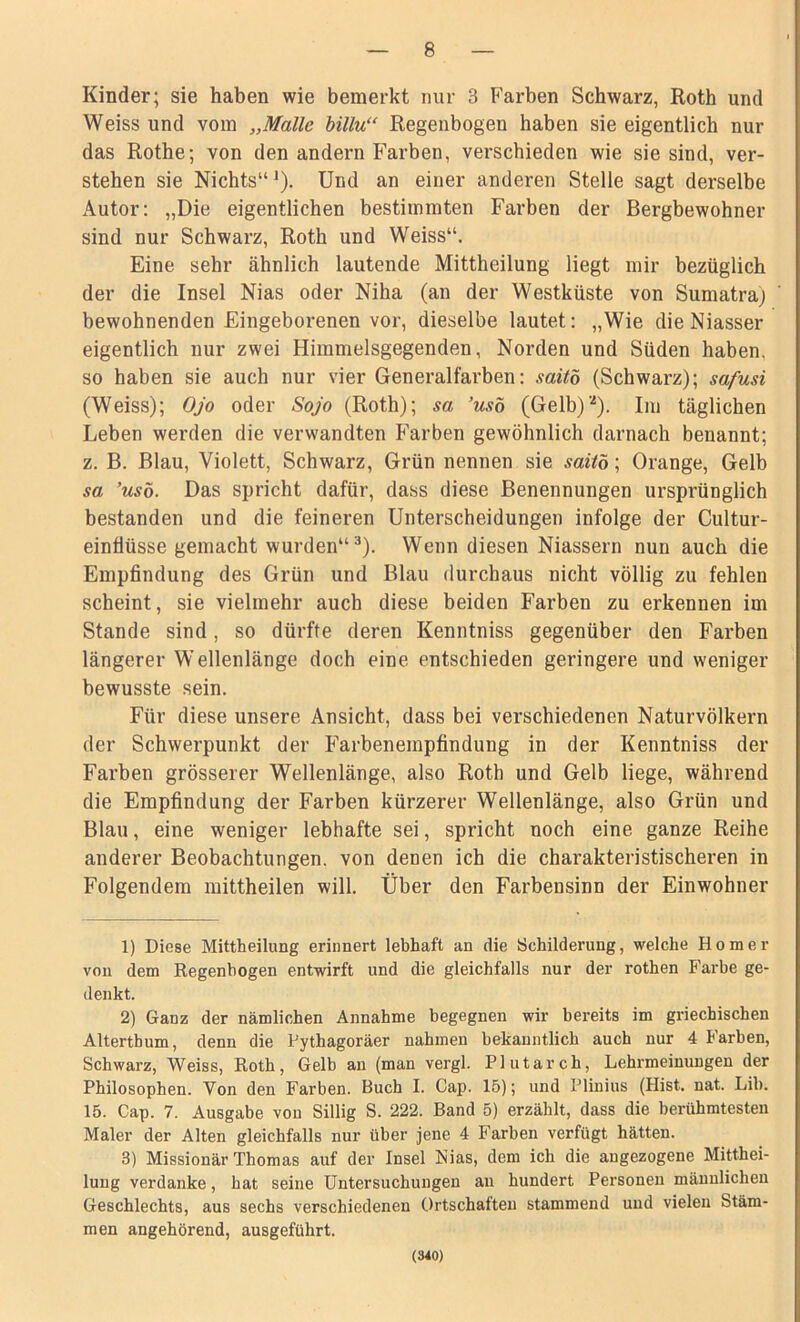 Kinder; sie haben wie bemerkt nur 3 Farben Schwarz, Roth und Weiss und vom „Malle billu“ Regenbogen haben sie eigentlich nur das Rothe; von den andern Farben, verschieden wie sie sind, ver- stehen sie Nichts“J). Und an einer anderen Stelle sagt dei’selbe Autor: „Die eigentlichen bestimmten Farben der Bergbewohner sind nur Schwarz, Roth und Weiss“. Eine sehr ähnlich lautende Mittheilung liegt mir bezüglich der die Insel Nias oder Niha (an der Westküste von Sumatra; bewohnenden Eingeborenen vor, dieselbe lautet: „Wie dieNiasser eigentlich nur zwei Himmelsgegenden, Norden und Süden haben, so haben sie auch nur vier Generalfarben: saitö (Schwarz); safusi (Weiss); Ojo oder Sojo (Roth); sa ’uso (Gelb)1 2). Im täglichen Leben werden die verwandten Farben gewöhnlich darnach benannt; z. B. Blau, Violett, Schwarz, Grün nennen sie saitö; Orange, Gelb sa ’usö. Das spricht dafür, dass diese Benennungen ursprünglich bestanden und die feineren Unterscheidungen infolge der Cultur- einfiüsse gemacht wurden“3). Wenn diesen Niassern nun auch die Empfindung des Grün und Blau durchaus nicht völlig zu fehlen scheint, sie vielmehr auch diese beiden Farben zu erkennen im Stande sind, so dürfte deren Kenntniss gegenüber den Farben längerer Wellenlänge doch eine entschieden geringere und weniger bewusste sein. Für diese unsere Ansicht, dass bei verschiedenen Naturvölkern der Schwerpunkt der Farbenempfindung in der Kenntniss der Farben grösserer Wellenlänge, also Roth und Gelb liege, während die Empfindung der Farben kürzerer Wellenlänge, also Grün und Blau, eine weniger lebhafte sei, spricht noch eine ganze Reihe anderer Beobachtungen, von denen ich die charakteristischeren in Folgendem mittheilen will. Über den Farbensinn der Einwohner 1) Diese Mittheilung erinnert lebhaft an die Schilderung, welche Homer von dem Regenbogen entwirft und die gleichfalls nur der rothen Farbe ge- denkt. 2) Ganz der nämlichen Annahme begegnen wir bereits im griechischen Altertbum, denn die Pythagoräer nahmen bekanntlich auch nur 4 Farben, Schwarz, Weiss, Roth, Gelb an (man vergl. Plutarch, Lehrmeinungen der Philosophen. Von den Farben. Buch I. Cap. 15); und Plinius (Hist. nat. Lib. 15. Cap. 7. Ausgabe von Sillig S. 222. Band 5) erzählt, dass die berühmtesten Maler der Alten gleichfalls nur über jene 4 Farben verfügt hätten. 3) Missionär Thomas auf der Insel Nias, dem ich die angezogene Mitthei- lung verdanke, hat seine Untersuchungen an hundert Personen männlichen Geschlechts, aus sechs verschiedenen Ortschaften stammend und vielen Stäm- men angehörend, ausgeführt. (340)