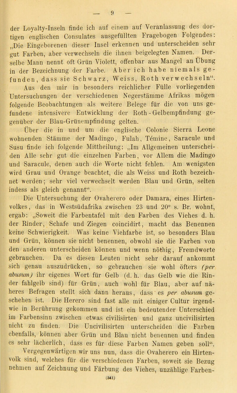 der Loyalty-Inseln finde ich auf einem auf Veranlassung des dor- tigen englischen Consulates ausgefüllten Fragebogen Folgendes: „Die Eingeborenen dieser Insel erkennen und unterscheiden sehr gut Farben, aber verwechseln die ihnen beigelegten Namen. Der- selbe Mann nennt oft Grün Violett, offenbar aus Mangel an Übung in der Bezeichnung der Farbe. Aber ich habe niemals ge- funden, dass sie Schwarz, Weiss, Roth verwechseln“. Aus den mir in besonders reichlicher Fülle vorliegenden Untersuchungen der verschiedenen Negerstämme Afrikas mögen folgende Beobachtungen als weitere Belege für die von uns ge- fundene intensivere Entwicklung der Roth - Gelbempfindung ge- genüber der Blau-Grünempfindung gelten. Über die in und um die englische Colonie Sierra Leone wohnenden Stämme der Madingo, Fulah, Temine, Saracule und Susu finde ich folgende Mittheilung: „Im Allgemeinen unterschei- den Alle sehr gut die einzelnen Farben, vor Allem die Madingo und Saracule, denen auch die Worte nicht fehlen. Am wenigsten wird Grau und Orange beachtet, die als Weiss und Roth bezeich- net werden; sehr viel verwechselt werden Blau und Grün, selten indess als gleich genannt“. Die Untersuchung der Ovaherero oder Damara, eines Hirten- volkes, das in Westsüdafrika zwischen 23 und 20 s. Br. wohnt, ergab: „Soweit die Farbentafel mit den Farben des Viehes d. h. der Rinder, Schafe und Ziegen coincidirt, macht das Benennen keine Schwierigkeit. Was keine Viehfarbe ist, so besonders Blau und Grün, können sie nicht benennen, obwohl sie die Farben von den anderen unterscheiden können und wenn nöthig, Fremdworte gebrauchen. Da es diesen Leuten nicht sehr darauf ankommt sich genau auszudrücken, so gebrauchen sie wohl öfters (per abusum) ihr eigenes Wort für Gelb (d. h. das Gelb wie die Rin- der fahlgelb sind) für Grün, auch wohl für Blau, aber auf nä- heres Befragen stellt sich dann heraus, dass es per abusum ge- schehen ist. Die Herero sind fast alle mit einiger Cultur irgend- wie in Berührung gekommen und ist ein bedeutender Unterschied im Farbensinn zwischen etwas civilisirten und ganz uncivilisirten nicht zu finden. Die Uncivilisirten unterscheiden die Farben ebenfalls, können aber Grün und Blau nicht benennen und finden es sehr lächerlich, dass es für diese Farben Namen geben soll“. Vergegenwärtigen wir uns nun, dass die Ovaherero ein Hirten- volk sind, welches für die verschiedenen Farben, soweit sie Bezug nehmen auf Zeichnung und Färbung des Viehes, unzählige Farben- (341)