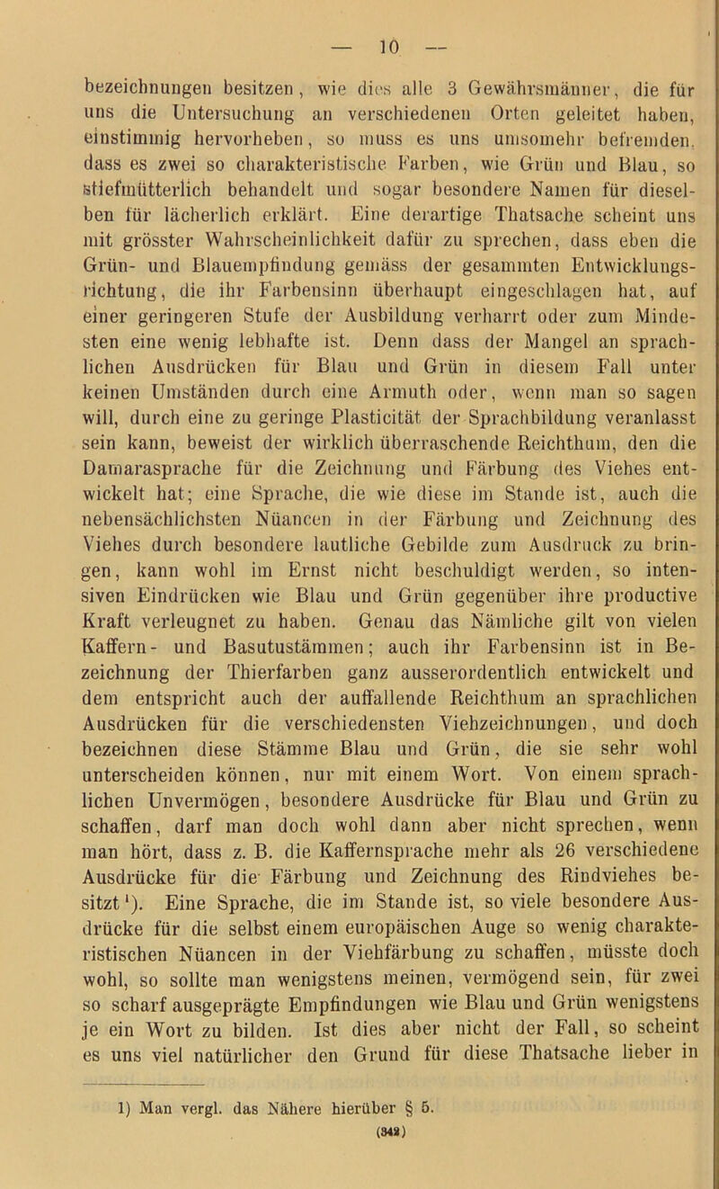 bezeichnungen besitzen, wie dies alle 3 Gewährsmänner, die für «ns die Untersuchung an verschiedenen Orten geleitet haben, einstimmig hervorheben, so muss es uns umsomehr befremden, dass es zwei so charakteristische Farben, wie Grün und Blau, so stiefmütterlich behandelt und sogar besondere Namen für diesel- ben für lächerlich erklärt. Eine derartige Thatsache scheint uns mit grösster Wahrscheinlichkeit dafür zu sprechen, dass eben die Grün- und Blauempündung gemäss der gesammten Entwicklungs- richtung, die ihr Farbensinn überhaupt eingeschlagen hat, auf einer geringeren Stufe der Ausbildung verharrt oder zum Minde- sten eine wenig lebhafte ist. Denn dass der Mangel an sprach- lichen Ausdrücken für Blau und Grün in diesem Fall unter keinen Umständen durch eine Armuth oder, wenn man so sagen will, durch eine zu geringe Plasticität der Sprachbildung veranlasst sein kann, beweist der wirklich überraschende Reichthum, den die Darnarasprache für die Zeichnung und Färbung des Viehes ent- wickelt hat; eine Sprache, die wie diese im Stande ist, auch die nebensächlichsten Nüancen in der Färbung und Zeichnung des Viehes durch besondere lautliche Gebilde zum Ausdruck zu brin- gen, kann wohl im Ernst nicht beschuldigt werden, so inten- siven Eindrücken wie Blau und Grün gegenüber ihre productive Kraft verleugnet zu haben. Genau das Nämliche gilt von vielen Raffern- und Basutustämmen; auch ihr Farbensinn ist in Be- zeichnung der Thierfärben ganz ausserordentlich entwickelt und dem entspricht auch der auffallende Reichthum an sprachlichen Ausdrücken für die verschiedensten Viehzeichnungen, und doch bezeichnen diese Stämme Blau und Grün, die sie sehr wohl unterscheiden können, nur mit einem Wort. Von einem sprach- lichen Unvermögen, besondere Ausdrücke für Blau und Grün zu schaffen, darf man doch wohl dann aber nicht sprechen, wenn man hört, dass z. B. die Kaffernsprache mehr als 26 verschiedene Ausdrücke für die' Färbung und Zeichnung des Rindviehes be- sitzt ‘). Eine Sprache, die im Stande ist, so viele besondere Aus- drücke für die selbst einem europäischen Auge so wenig charakte- ristischen Nüancen in der Viehfärbung zu schaffen, müsste doch wohl, so sollte man wenigstens meinen, vermögend sein, für zwei so scharf ausgeprägte Empfindungen wie Blau und Grün wenigstens je ein Wort zu bilden. Ist dies aber nicht der Fall, so scheint es uns viel natürlicher den Grund für diese Thatsache lieber in 1) Man vergl. das Nähere hierüber § 6. (348)