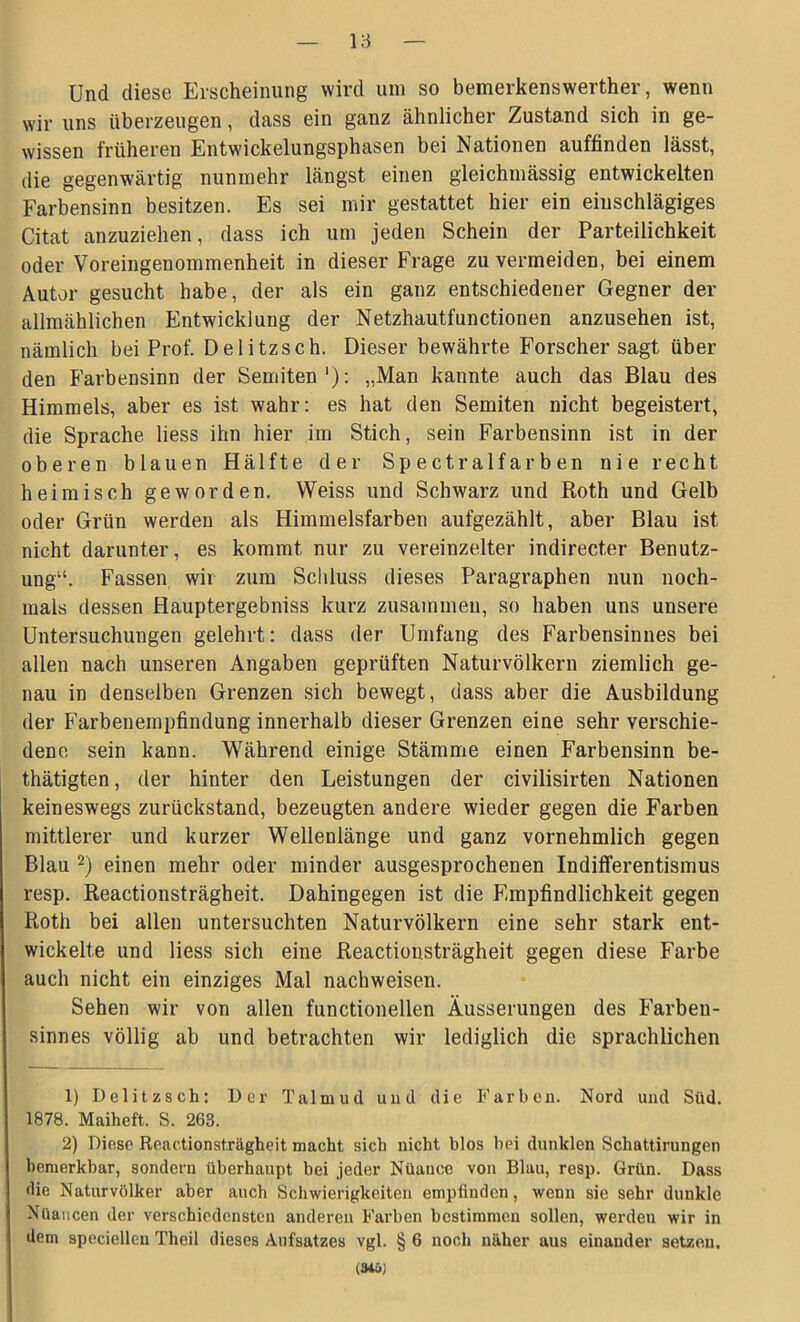 Yd Und diese Erscheinung wird um so bemerkenswerther, wenn wir uns überzeugen, dass ein ganz ähnlicher Zustand sich in ge- wissen früheren Entwickelungsphasen bei Nationen auffinden lässt, die gegenwärtig nunmehr längst einen gleichmässig entwickelten Farbensinn besitzen. Es sei mir gestattet hier ein einschlägiges Citat anzuziehen, dass ich um jeden Schein der Parteilichkeit oder Voreingenommenheit in dieser Frage zu vermeiden, bei einem Autor gesucht habe, der als ein ganz entschiedener Gegner der allmählichen Entwicklung der Netzhautfunctionen anzusehen ist, nämlich bei Prof. Delitzsch. Dieser bewährte Forscher sagt über den Farbensinn der Semiten1): „Man kannte auch das Blau des Himmels, aber es ist wahr: es hat den Semiten nicht begeistert, die Sprache liess ihn hier im Stich, sein Farbensinn ist in der oberen blauen Hälfte der Spectralfarben nie recht heimisch geworden. Weiss und Schwarz und Roth und Gelb oder Grün werden als Himmelsfarben aufgezählt, aber Blau ist nicht darunter, es kommt nur zu vereinzelter indirecter Benutz- ung“. Fassen, wir zum Schluss dieses Paragraphen nun noch- mals dessen Hauptergebniss kurz zusammen, so haben uns unsere Untersuchungen gelehrt: dass der Umfang des Farbensinnes bei allen nach unseren Angaben geprüften Naturvölkern ziemlich ge- nau in denselben Grenzen sich bewegt, dass aber die Ausbildung der Farbenempfindung innerhalb dieser Grenzen eine sehr verschie- dene sein kann. Während einige Stämme einen Farbensinn be- tätigten , der hinter den Leistungen der civilisirten Nationen keineswegs zurückstand, bezeugten andere wieder gegen die Farben mittlerer und kurzer Wellenlänge und ganz vornehmlich gegen Blau 2) einen mehr oder minder ausgesprochenen Indifferentismus resp. Reactionsträgheit. Dahingegen ist die Empfindlichkeit gegen Roth bei allen untersuchten Naturvölkern eine sehr stark ent- wickelte und liess sich eine Reactionsträgheit gegen diese Farbe auch nicht ein einziges Mal nachweisen. Sehen wir von allen functioneilen Äusserungen des Farben- sinnes völlig ab und betrachten wir lediglich die sprachlichen 1) Delitzsch: Der Talmud und die Farben. Nord und Süd. 1878. Maiheft. S. 263. 2) Diese Reactionsträgheit macht sich nicht blos hei dunklen Schattirungen bemerkbar, sondern überhaupt bei jeder Nüauce von Blau, resp. Grün. Dass die Naturvölker aber anch Schwierigkeiten empfinden, wenn sie sehr dunkle Nuancen der verschiedensten anderen Farben bestimmen sollen, werden wir in dem specielleu Theil dieses Aufsatzes vgl. § 6 noch näher aus einander setzen. (34&;