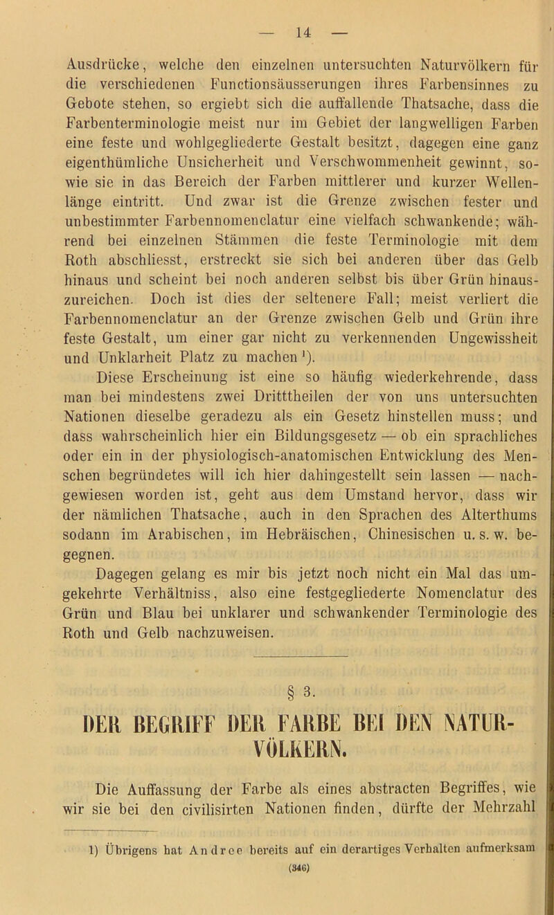 Ausdrücke, welche den einzelnen untersuchten Naturvölkern für die verschiedenen Functionsäusserungen ihres Farbensinnes zu Gebote stehen, so ergiebt sich die auffallende Thatsache, dass die Farbenterminologie meist nur im Gebiet der langwelligen Farben eine feste und wohlgegliederte Gestalt besitzt, dagegen eine ganz eigentümliche Unsicherheit und Verschwommenheit gewinnt, so- wie sie in das Bereich der Farben mittlerer und kurzer Wellen- länge eintritt. Und zwar ist die Grenze zwischen fester und unbestimmter Farbennomenclatur eine vielfach schwankende; wäh- rend bei einzelnen Stämmen die feste Terminologie mit dem Roth abschliesst, erstreckt sie sich bei anderen über das Gelb hinaus und scheint bei noch anderen selbst bis über Grün hinaus- zureichen. Doch ist dies der seltenere Fall; meist verliert die Farbennomenclatur an der Grenze zwischen Gelb und Grün ihre feste Gestalt, um einer gar nicht zu verkennenden Ungewissheit und Unklarheit Platz zu machen '). Diese Erscheinung ist eine so häufig wiederkehrende, dass man bei mindestens zwei Dritttheilen der von uns untersuchten Nationen dieselbe geradezu als ein Gesetz hinstellen muss; und dass wahrscheinlich hier ein Bildungsgesetz — ob ein sprachliches oder ein in der physiologisch-anatomischen Entwicklung des Men- schen begründetes will ich hier dahingestellt sein lassen — nach- gewiesen worden ist, geht aus dem Umstand hervor, dass wil- der nämlichen Thatsache, auch in den Sprachen des Alterthums sodann im Arabischen, im Hebräischen, Chinesischen u. s. w. be- gegnen. Dagegen gelang es mir bis jetzt noch nicht ein Mal das um- gekehrte Verhältniss, also eine festgegliederte Nomenclatur des Grün und Blau bei unklarer und schwankender Terminologie des Roth und Gelb nachzuweisen. § 3. DER BEGRIFF DER FARBE BEI DEN NATUB- VÖLKERN. Die Auffassung der Farbe als eines abstracten Begriffes, wie wir sie bei den civilisirten Nationen finden, dürfte der Mehrzahl 1) Übrigens hat Andrer bereits auf ein derartiges Verhalten aufmerksam (346)