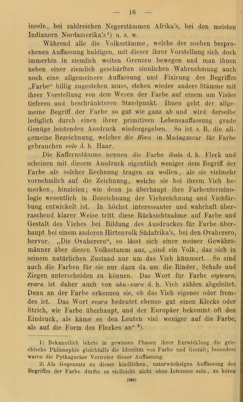 insein, bei zahlreichen Negerstämmen Afrika’s, bei den meisten Indianern Nordamerika^1) u. s. w. Während alle die Volksstämme, welche der soeben bespro- chenen Auffassung huldigen, mit dieser ihrer Vorstellung sich doch immerhin in ziemlich weiten Grenzen bewegen und man ihnen neben einer ziemlich geschärften sinnlichen Wahrnehmung auch noch eine allgemeinere Auffassung und Fixirung des Begriffes „Farbe“ billig zugestehen muss, stehen wieder andere Stämme mit ihrer Vorstellung von dem Wesen der Farbe auf einem um Vieles tieferen und beschränkteren Standpunkt. Ihnen geht der allge- meine Begriff der Farbe so gut wie ganz ab und wird derselbe lediglich durch einen ihrer primitiven Lebensauffassung grade Genüge leistenden Ausdruck wiedergegeben. So ist z. B. die all- gemeine Bezeichnung, welcher die H'ova in Madagascar für Farbe gebrauchen volo d. h. Haar. Die Kaffernstämme nennen die Farbe ibala d. h. Fleck und scheinen mit diesem Ausdruck eigentlich weniger dem Begriff der Farbe als solcher Rechnung tragen zu wollen, als sie vielmehr vornehmlich auf die Zeichnung, welche sie bei ihrem Vieh be- merken , hinzielen; wie denn ja überhaupt ihre Farbentermino- logie wesentlich in Bezeichnung der Viehzeichnung und Viehfär- bung entwickelt ist. In höchst interessanter und wahrhaft über- raschend klarer Weise tritt diese Rücksichtnahme auf Farbe und Gestalt des Viehes bei Bildung des Ausdruckes für Farbe über- haupt bei einem anderen Hirtenvolk Südafrika’s, bei den Ovaherero, hervor. „Die Ovaherero“, so lässt sich einer meiner Gewährs- männer über diesen Volksstamm aus, „sind ein Volk, das sich in seinem natürlichen Zustand nur um das Vieh kümmert. So sind auch die Farben für sie nur dazu da um die Rinder, Schafe und Ziegen unterscheiden zu können. Das Wort für Farbe otyivara, evara ist daher auch von aku-vara d. h. Vieh zählen abgeleitet. Denn an der Farbe erkennen sie, ob das Vieh eigenes oder frem- des ist. Das Wort evara bedeutet ebenso gut einen Klecks oder Strich, wie Farbe überhaupt, und der Europäer bekommt oft den Eindruck, als käme es den Leuten viel weniger auf die Farbe, als auf die Form des Fleckes an“ 2). 1) Bekanntlich lehrte in gewissen Phasen ihrer Entwicklung die grie- chische Philosophie gleichfalls die Identität von Farbe und Gestalt; besonders waren die Pythagoräer Vertreter dieser Auffassung. 2) Als Gegensatz zu dieser kindlichen, naturwüchsigen Auffassung des Begriffes der Farbe dürfte es vielleicht nicht ohne Interesse sein , zu hören (34W