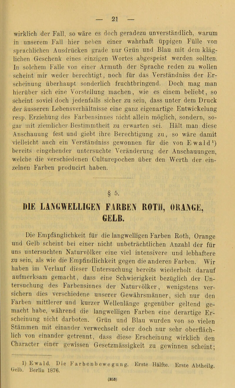 wirklich dev Fall, so wäre es doch geradezu unverständlich, warum in unserem Fall hier neben einer wahrhaft üppigen Fülle von sprachlichen Ausdrücken grade nur Grün und Blau mit dem kläg- lichen Geschenk eines einzigen Wortes abgespeist werden sollten. In solchem Falle von einer Armuth der Sprache reden zu wollen scheint mir weder berechtigt, noch für das Verständniss der Er- scheinung überhaupt sonderlich fruchtbringend. Doch mag man hierüber sich eine Vorstellung machen, wie es einem beliebt, so scheint soviel doch jedenfalls sicher zu sein, dass unter dem Druck der äusseren Lebensverhältnisse eine ganz eigenartige Entwickelung resp. Erziehung des Farbensinnes nicht allein möglich, sondern, so- gar mit ziemlicher Bestimmtheit zu erwarten sei. Hält man diese Anschauung fest und giebt ihre Berechtigung zu, so wäre damit vielleicht auch ein Verständniss gewonnen für die von Ewald1 *) bereits eingehender untersuchte Veränderung der Anschauungen, welche die verschiedenen Culturepochen über den Werth der ein- zelnen Farben producirt haben. § 5- ME LANGWELLIGEN FARBEN ROTH, ORANGE, GELB. Die Empfänglichkeit für die langwelligen Farben Roth, Orange und Gelb scheint bei einer nicht unbeträchtlichen Anzahl der für uns untersuchten Naturvölker eine viel intensivere und lebhaftere zu sein, als wie die Empfindlichkeit gegen die anderen Farben. Wir haben im Verlauf dieser Untersuchung bereits wiederholt darauf aufmerksam gemacht, dass eine Schwierigkeit bezüglich der Un- tersuchung des Farbensinnes der Naturvölker, wenigstens ver- sichern dies verschiedene unserer Gewährsmänner, sich nur den Farben mittlerer und kurzer Wellenlänge gegenüber geltend ge- macht habe, während die langwelligen Farben eine derartige Er- scheinung nicht darboten. Grün und Blau wurden von so vielen Stämmen mit einander verwechselt oder doch nur sehr oberfläch- lich von einander getrennt, dass diese Erscheinung wirklich den Character einer gewissen Gesetzmässigkeit zu gewinnen scheint; 1) Ewald. Die Farbenbewegung. Erste Hälfte. Erste Abtheilg Dell). Berlin 1876. (858)