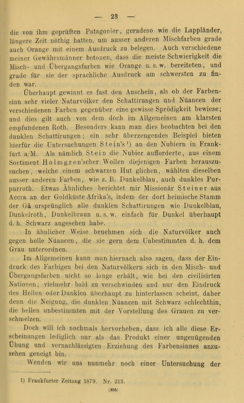 die von ihm geprüften Patagonier, geradeso wie die Lappländer, längere Zeit nöthig hatten, um ausser anderen Mischfarben grade auch Orange mit einem Ausdruck zu belegen. Auch verschiedene meiner Gewährsmänner betonen, dass die meiste Schwierigkeit die Misch- und Übergangsfarben wie Orange u. s. w. bereiteten, und grade für sie der sprachliche Ausdruck am schwersten zu fin- den war. Überhaupt gewinnt es fast den Anschein, als ob der Farben- sinn sehr vieler Naturvölker den Schattirungen und Nüancen der verschiedenen Farben gegenüber eine gewisse Sprödigkeit bewiese; und dies gilt auch von dem doch im Allgemeinen am klarsten empfundenen Roth. Besonders kann man dies beobachten bei den dunklen Schattirungen; ein sehr überzeugendes Beispiel bieten hierfür die Untersuchungen Stein’s1) an den Nubiern in Frank- furt a/M. Als nämlich Stein die Nubier aufforderte, aus einem Sortiment Holmgren’scher Wollen diejenigen Farben herauszu- suchen, welche einem schwarzen Hut glichen, wählten dieselben ausser anderen Farben, wie z. B. Dunkelblau, auch dunkles Pur- purroth. Etwas Ähnliches berichtet mir Missionär Steiner aus Accra an der Goldküste Afrika’s, indem der dort heimische Stamm der Gä ursprünglich alle dunklen Schattirungen wie Dunkelblau, Dunkelroth, Dunkelbraun u. s. w. einfach für Dunkel überhaupt d. h. Schwarz angesehen habe. In ähnlicher Weise benehmen sich die Naturvölker auch gegen helle Nüancen, die sie gern dem Unbestimmten d. h. dem Grau unterordnen. Im Allgemeinen kann man hiernach also sagen, dass der Ein- druck des Farbigen bei den Naturvölkern sich in den Misch- und Übergangsfarben nicht so lange erhält, wie bei den civilisirten Nationen, vielmehr bald zu verschwinden und nur den Eindruck des Hellen oder Dunklen überhaupt zu hinterlassen scheint, daher denn die Neigung, die dunklen Nüancen mit Schwarz schlechthin, die hellen unbestimmten mit der Vorstellung des Grauen zu ver- schmelzen. Doch will ich nochmals hervorheben, dass ich alle diese Er- scheinungen lediglich nur als das Produkt einer ungenügenden Übung und vernachlässigten Erziehung des Farbensinnes anzu- sehen geneigt bin. Wenden wir uns nunmehr noch einer Untersuchung der 1) Frankfurter Zeitung 1879. Nr. 213. (85ÖJ