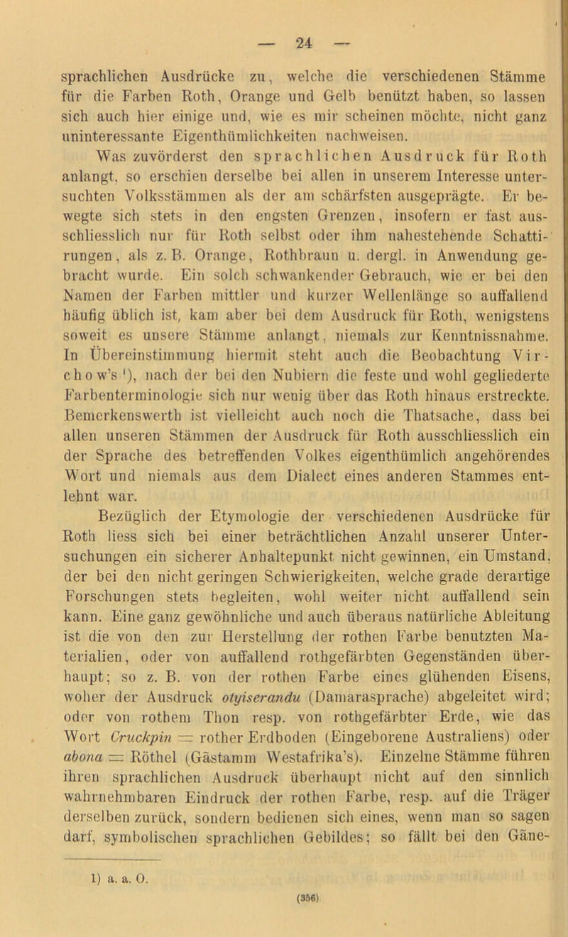 sprachlichen Ausdrücke zu, welche die verschiedenen Stämme für die Farben Roth, Orange und Gelb benützt haben, so lassen sich auch hier einige und, wie es mir scheinen möchte, nicht ganz uninteressante Eigenthümlichkeiten nachweisen. Was zuvörderst den sprachlichen Ausdruck für Roth anlangt, so erschien derselbe bei allen in unserem Interesse unter- suchten Volksstämmen als der am schärfsten ausgeprägte. Er be- wegte sich stets in den engsten Grenzen, insofern er fast aus- schliesslich nur für Roth selbst oder ihm nahestehende Schatti- rungen, als z. B. Orange, Rothbraun u. dergl. in Anwendung ge- bracht wurde. Ein solch schwankender Gebrauch, wie er bei den Namen der Farben mittler und kurzer Wellenlänge so auffallend häufig übiich ist, kam aber bei dem Ausdruck für Roth, wenigstens soweit es unsere Stämme anlangt, niemals zur Kenntnissnahme. In Übereinstimmung hiermit steht auch die Beobachtung Vir- chow’s '), nach der bei den Nubiern die feste und wohl gegliederte Farbenterminologie sich nur wenig über das Roth hinaus erstreckte. Bemerkenswerth ist vielleicht auch noch die Thatsache, dass bei allen unseren Stämmen der Ausdruck für Roth ausschliesslich ein der Sprache des betreffenden Volkes eigenthümlich angehörendes Wort und niemals aus dem Dialect eines anderen Stammes ent- lehnt war. Bezüglich der Etymologie der verschiedenen Ausdrücke für Roth Hess sich bei einer beträchtlichen Anzahl unserer Unter- suchungen ein sicherer Anhaltepunkt nicht gewinnen, ein Umstand, der bei den nicht geringen Schwierigkeiten, welche grade derartige Forschungen stets begleiten, wohl weiter nicht auffallend sein kann. Eine ganz gewöhnliche und auch überaus natürliche Ableitung ist die von den zur Herstellung der rothen Farbe benutzten Ma- terialien, oder von auffallend rothgefärbten Gegenständen über- haupt; so z. B. von der rothen Farbe eines glühenden Eisens, woher der Ausdruck otyiserandu (Damarasprache) abgeleitet wird; oder von rothem Thon resp. von rothgefärbter Erde, wie das Wort Cruckpin = rother Erdboden (Eingeborene Australiens) oder abona — Röthel (Gästamm Westafrika’s). Einzelne Stämme führen ihren sprachlichen Ausdruck überhaupt nicht auf den sinnlich wahrnehmbaren Eindruck der rothen Farbe, resp. auf die Träger derselben zurück, sondern bedienen sich eines, wenn man so sagen darf, symbolischen sprachlichen Gebildes; so fällt bei den Gäne- l) a. a. 0. (356)