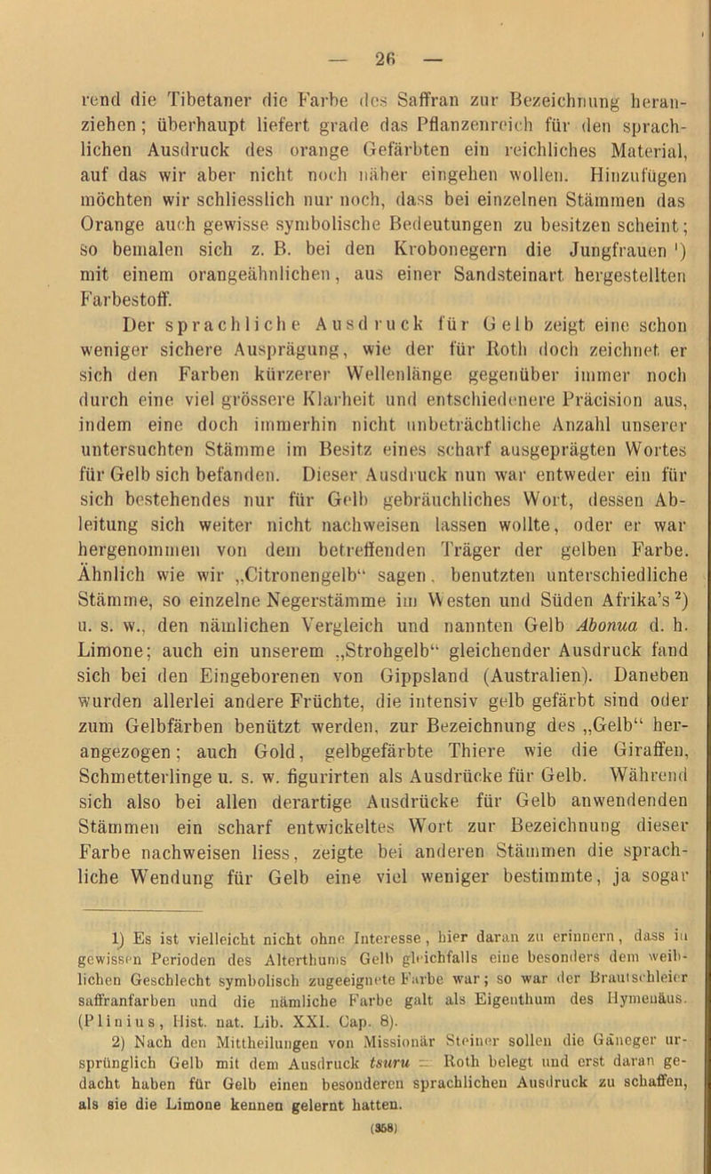 2fi rend die Tibetaner die Farbe dos Saffran zur Bezeichnung heran- ziehen ; überhaupt liefert grade das Pflanzenreich für den sprach- lichen Ausdruck des orange Gefärbten ein reichliches Material, auf das wir aber nicht noch näher eingehen wollen. Hinzufügen möchten wir schliesslich nur noch, dass bei einzelnen Stämmen das Orange auch gewisse symbolische Bedeutungen zu besitzen scheint; so bemalen sich z. B. bei den Krobonegern die Jungfrauen ') mit einem orangeähnlichen, aus einer Sandsteinart hergestellten Farbestoff. Der sprachliche Ausdruck für Gelb zeigt eine schon weniger sichere Ausprägung, wie der für Roth doch zeichnet er sich den Farben kürzerer Wellenlänge gegenüber immer noch durch eine viel grössere Klarheit und entschiedenere Präcision aus, indem eine doch immerhin nicht unbeträchtliche Anzahl unserer untersuchten Stämme im Besitz eines scharf ausgeprägten Wortes für Gelb sich befanden. Dieser Ausdruck nun war entweder ein für sich bestehendes nur für Gelb gebräuchliches Wort, dessen Ab- leitung sich weiter nicht nachweisen lassen wollte, oder er war hergenommen von dem betreffenden Träger der gelben Farbe. Ähnlich wie wir „Citronengelb“ sagen . benutzten unterschiedliche Stämme, so einzelne Negerstämme im Westen und Süden Afrika’s1 2) u. s. w., den nämlichen Vergleich und nannten Gelb Äbonua d. h. Limone; auch ein unserem „Strohgelb“ gleichender Ausdruck fand sich bei den Eingeborenen von Gippsland (Australien). Daneben wurden allerlei andere Früchte, die intensiv gelb gefärbt sind oder zum Gelbfärben benützt werden, zur Bezeichnung des „Gelb“ her- angezogen ; auch Gold, gelbgefärbte Thiere wie die Giraffen, Schmetterlinge u. s. w. figurirten als Ausdrücke für Gelb. Während sich also bei allen derartige Ausdrücke für Gelb an wendenden Stämmen ein scharf entwickeltes Wort zur Bezeichnung dieser Farbe nachweisen liess, zeigte bei anderen Stämmen die sprach- liche Wendung für Gelb eine viel weniger bestimmte, ja sogar 1) Es ist vielleicht nicht ohne Interesse, hier daran zu erinnern, dass iu gewissen Perioden des Alterthums Gelh gleichfalls eine besonders dem weib- lichen Geschlecht symbolisch zugeeignete Farbe war; so war der Brautschleier saffranfarben und die nämliche Farbe galt als Eigenthum des Ilymeuäus. (Plinius, Hist. nat. Lib. XXL Cap. 8). 2) Nach den Mittheilungen von Missionär Steiner sollen die Gäneger ur- sprünglich Gelb mit dem Ausdruck tsuru - Roth belegt und erst daran ge- dacht haben für Gelb einen besonderen sprachlichen Ausdruck zu schaffen, als sie die Limone kennen gelernt hatten.