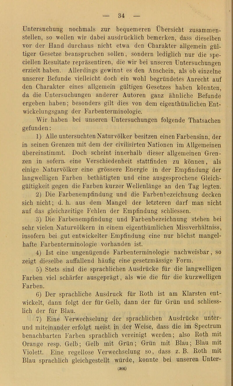 Untersuchung nochmals zur bequemeren Übersicht zusammen- stellen, so wollen wir dabei ausdrücklich bemerken, dass dieselben vor der Hand durchaus nicht etwa den Charakter allgemein gül- tiger Gesetze beanspruchen sollen, sondern lediglich nur die spe- ciellen Resultate repräsentiren, die wir bei unseren Untersuchungen erzielt haben. Allerdings gewinnt es den Anschein, als ob einzelne unserer Befunde vielleicht doch ein wohl begründetes Anrecht auf den Charakter eines allgemein gültigen Gesetzes haben könnten, da die Untersuchungen anderer Autoren ganz ähnliche Befunde ergeben haben; besonders gilt dies von dem eigentümlichen Ent- wickelungsgang der Farbenterminologie. Wir haben bei unseren Untersuchungen folgende Thatsachen gefunden: 1) Alle untersuchten Naturvölker besitzen einen Farbensinn, der in seinen Grenzen mit dem der civilisirten Nationen im Allgemeinen übereinstimmt. Doch scheint innerhalb dieser allgemeinen Gren- zen in sofern, eine Verschiedenheit stattfinden zu können, als einige Naturvölker eine grössere Energie in der Empfindung der langwelligen Farben bethätigten und eine ausgesprochene Gleich- gültigkeit gegen die Farben kurzer Wellenlänge an den Tag legten. 2) Die Farbenempfindung und die Farbenbezeichnung decken sich nicht; d. h. aus dem Mangel der letzteren darf man nicht auf das gleichzeitige Fehlen der Empfindung schliessen. 3) Die Farbenempfindung und Farbenbezeichnung stehen bei sehr vielen Naturvölkern in einem eigenthümlichen Missverhältnis, insofern bei gut entwickelter Empfindung eine nur höchst mangel- hafte Farbenterminologie vorhanden ist. 4) Ist eine ungenügende Farbenterminologie nachweisbar, so zeigt dieselbe auffallend häufig eine gesetzmässige Form. 5) Stets sind die sprachlichen Ausdrücke für die langwelligen Farben viel schärfer ausgeprägt, als wie die für die kurzwelligen Farben. 6) Der sprachliche Ausdruck für Roth ist am Klarsten ent- wickelt, dann folgt der für Gelb, dann der für Grün und schliess- lich der für Blau. 7) Eine Verwechselung der sprachlichen Ausdrücke unter- und miteinander erfolgt meist in der Weise, dass die im Spectrum benachbarten Farben sprachlich vereinigt werden; also Roth mit Orange resp. Gelb; Gelb mit Grün; Grün mit Blau; Blau mit Violett. Eine regellose Verwechselung so, dass z. B. Roth mit Blau sprachlich gleichgestellt würde, konnte bei unseren Unter- (366)