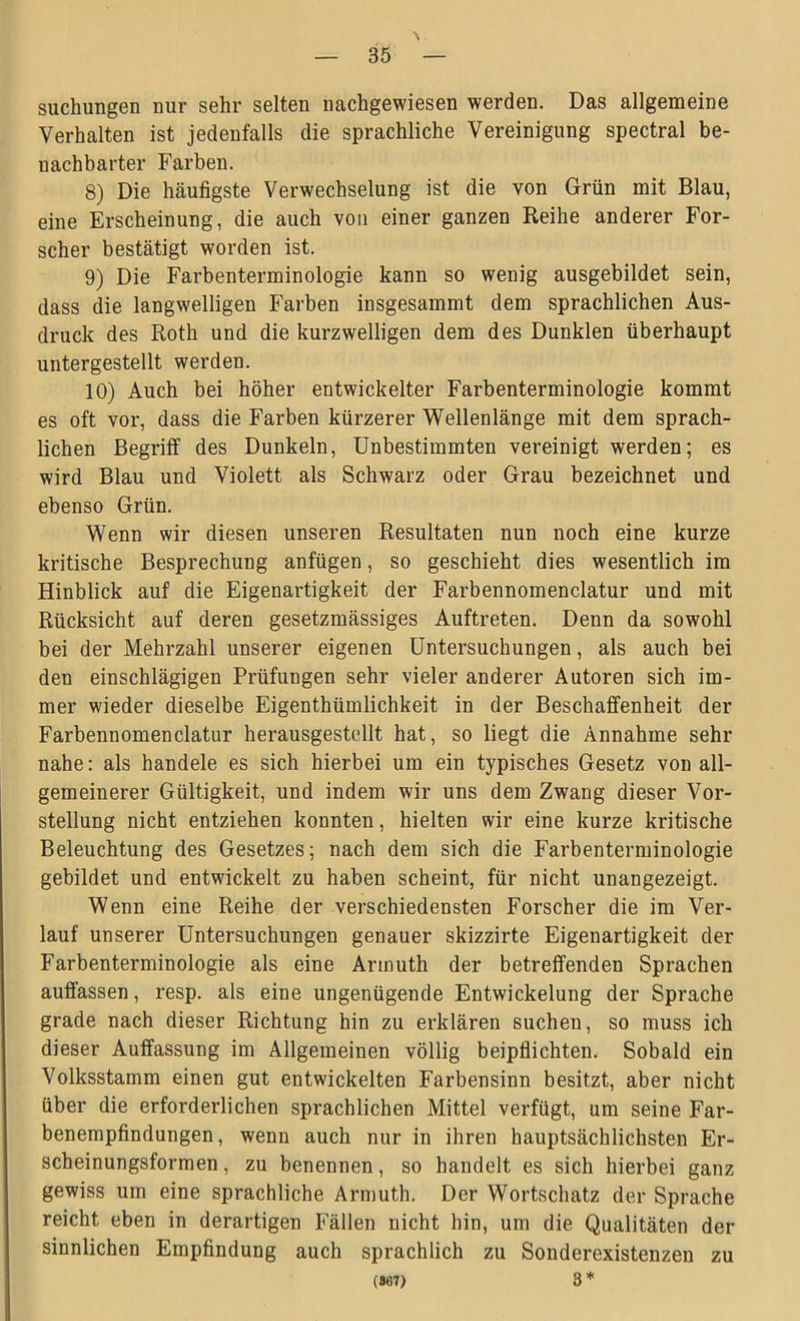 \ suchungen nur sehr selten nachgewiesen werden. Das allgemeine Verhalten ist jedenfalls die sprachliche Vereinigung spectral be- nachbarter Farben. 8) Die häufigste Verwechselung ist die von Grün mit Blau, eine Erscheinung, die auch von einer ganzen Reihe anderer For- scher bestätigt worden ist. 9) Die Farbenterminologie kann so wenig ausgebildet sein, dass die langwelligen Farben insgesammt dem sprachlichen Aus- druck des Roth und die kurzwelligen dem des Dunklen überhaupt untergestellt werden. 10) Auch bei höher entwickelter Farbenterminologie kommt es oft vor, dass die Farben kürzerer Wellenlänge mit dem sprach- lichen Begriff des Dunkeln, Unbestimmten vereinigt werden; es wird Blau und Violett als Schwarz oder Grau bezeichnet und ebenso Grün. Wenn wir diesen unseren Resultaten nun noch eine kurze kritische Besprechung anfügen, so geschieht dies wesentlich im Hinblick auf die Eigenartigkeit der Farbennomenclatur und mit Rücksicht auf deren gesetzmässiges Auftreten. Denn da sowohl bei der Mehrzahl unserer eigenen Untersuchungen, als auch bei den einschlägigen Prüfungen sehr vieler anderer Autoren sich im- mer wieder dieselbe Eigentümlichkeit in der Beschaffenheit der Farbennomenclatur herausgestellt hat, so liegt die Annahme sehr nahe: als handele es sich hierbei um ein typisches Gesetz von all- gemeinerer Gültigkeit, und indem wir uns dem Zwang dieser Vor- stellung nicht entziehen konnten, hielten wir eine kurze kritische Beleuchtung des Gesetzes; nach dem sich die Farbenterminologie gebildet und entwickelt zu haben scheint, für nicht unangezeigt. Wenn eine Reihe der verschiedensten Forscher die im Ver- lauf unserer Untersuchungen genauer skizzirte Eigenartigkeit der Farbenterminologie als eine Armuth der betreffenden Sprachen auffassen, resp. als eine ungenügende Entwickelung der Sprache grade nach dieser Richtung hin zu erklären suchen, so muss ich dieser Auffassung im Allgemeinen völlig beipflichten. Sobald ein Volksstamm einen gut entwickelten Farbensinn besitzt, aber nicht über die erforderlichen sprachlichen Mittel verfügt, um seine Far- benempfindungen, wenn auch nur in ihren hauptsächlichsten Er- scheinungsformen , zu benennen, so handelt es sich hierbei ganz gewiss um eine sprachliche Armuth. Der Wortschatz der Sprache reicht eben in derartigen Fällen nicht hin, um die Qualitäten der sinnlichen Empfindung auch sprachlich zu Sonderexistenzen zu (8437) 3 *