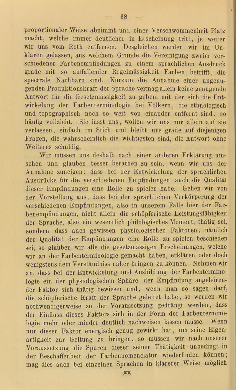 proportionaler Weise abnimmt und einer Verschwommenheit Platz macht, welche immer deutlicher in Erscheinung tritt, je weiter wir uns vom Roth entfernen. Desgleichen werden wir im Un- klaren gelassen, aus welchem Grunde die Vereinigung zweier ver- schiedener Farbenempfindungen zu einem sprachlichen Ausdruck grade mit so auffallender Regelmässigkeit Farben betrifft, die spectrale Nachbarn sind. Kurzum die Annahme einer ungenü- genden Produktionskraft der Sprache vermag allein keine genügende Antwort für die Gesetzmässigkeit zu geben, mit der sich die Ent- wickelung der Farbenterminologie bei Völkern, die ethnologisch und topographisch noch so weit von einander entfernt sind, so häufig vollzieht. Sie lässt uns, wollen wir uns nur allein auf sie verlassen, einfach im Stich und bleibt uns grade auf diejenigen Fragen, die wahrscheinlich die wichtigsten sind, die Antwort ohne Weiteres schuldig. Wir müssen uns deshalb nach einer anderen Erklärung Um- sehen und glauben besser berathen zu sein, wenn wir uns der Annahme zuneigen: dass bei der Entwickelung der sprachlichen Ausdrücke für die verschiedenen Empfindungen auch die Qualität dieser Empfindungen eine Rolle zu spielen habe. Gehen wir von der Vorstellung aus, dass bei der sprachlichen Verkörperung der verschiedenen Empfindungen, also in unserem Falle hier der Far- benempfindungen, nicht allein die schöpferische Leistungsfähigkeit der Sprache, also ein wesentlich philologisches Moment, thätig sei. sondern dass auch gewissen physiologischen Faktoren, nämlich der Qualität der Empfindungen eine Rolle zu spielen beschieden sei, so glauben wir alle die gesetzmässigen Erscheinungen, welche wir an der Farbenterminologie gemacht haben, erklären oder doch wenigstens dem Verständniss näher bringen zu können. Nehmen wir an, dass bei der Entwickelung und Ausbildung der Farbentermino- logie ein der physiologischen Sphäre der Empfindung angehören- der Faktor sich thätig bewiesen und, wenn man so sagen darf, die schöpferische Kraft der Sprache geleitet habe, so werden wir nothwendigerweise zu der Voraussetzung gedrängt werden, dass der Einfluss dieses Faktors sich in der Form der Farbentermino- logie mehr oder minder deutlich nachweisen lassen müsse. Wenn nur dieser Faktor energisch genug gewirkt hat, um seine Eigen- artigkeit zur Geltung zu bringen, so müssen wir nach unserer Voraussetzung die Spuren dieser seiner Thätigkeit unbedingt in der Beschaffenheit der Farbennomenclatur wiederfinden können; mag dies auch bei einzelnen Sprachen in klarerer Weise möglich (870)