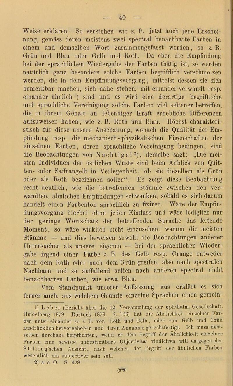 Weise erklären. So verstehen wir z. B. jetzt auch jene Erschei- nung, gemäss deren meistens zwei spectral benachbarte Farben in einem und demselben Wort zusammengefasst werden, so z. B. Grün und Blau oder Gelb und Roth. Da eben die Empfindung bei der sprachlichen Wiedergabe der Farben thätig ist, so werden natürlich ganz besonders solche Farben begrifflich verschmolzen werden, die in dem Empfindungsvorgang, mittelst dessen sie sich bemerkbar machen, sich nahe stehen, mit einander verwandt resp. einander ähnlich J) sind und es wird eine derartige begriffliche und sprachliche Vereinigung solche Farben viel seltener betreffen, die in ihrem Gehalt an lebendiger Kraft erhebliche Differenzen aufzuweisen haben, wie z. B. Roth und Blau. Höchst charakteri- stisch für diese unsere Anschauung, wonach die Qualität der Em- pfindung resp. die mechanisch-physikalischen Eigenschaften der einzelnen Farben, deren sprachliche Vereinigung bedingen, sind die Beobachtungen von Nachtigal1 2), derselbe sagt: „Die mei- sten Individuen der östlichen Wüste sind beim Anblick von Quit- ten- oder Saffrangelb in Verlegenheit, ob sie dieselben als Grün oder als Roth bezeichnen sollen“. Es zeigt diese Beobachtung recht deutlich, wie die betreffenden Stämme zwischen den ver- wandten, ähnlichen Empfindungen schwanken, sobald es sich darum handelt einen Farbenton sprachlich zu fixiren. Wäre der Empfin- dungsvorgang hierbei ohne jeden Einfluss und wäre lediglich nur der geringe Wortschatz der betreffenden Sprache das leitende Moment, so wäre wirklich nicht einzusehen, warum die meisten Stämme — und dies beweisen sowohl die Beobachtungen anderer Untersucher als unsere eigenen — bei der sprachlichen Wieder- gabe irgend einer Farbe z. B. des Gelb resp. Orange entweder nach dem Roth oder nach dem Grün greifen, also nach spectralen Nachbarn und so auffallend selten nach anderen spectral nicht benachbarten Farben, wie etwa Blau. Vom Standpunkt unserer Auffassung aus erklärt es sich ferner auch, aus welchem Grunde einzelne Sprachen einen gemein- 1) Leber (Bericht über die 12. Versammlung der ophthalm. Gesellschaft. Heidelberg 1879. Rostock 1879. S. 186) hat die Ähnlichkeit einzelner Far- ben unter einander so z. B. von Roth und Gelb, oder von Gelb und Grün ausdrücklich hervorgehoben und deren Annahme gerechtfertigt. Ich muss dem- selben durchaus beipflichten, wenn er dem Begriff der Ähnlichkeit einzelner Farben eine gewisse unbestreitbare Objectivität. vindiciren will entgegen der Stilling’schen Ansicht, nach welcher der Begriff der ähnlichen Farben wesentlich ein subjectiver sein soll. 2) a. a. 0. S. 428. (878)