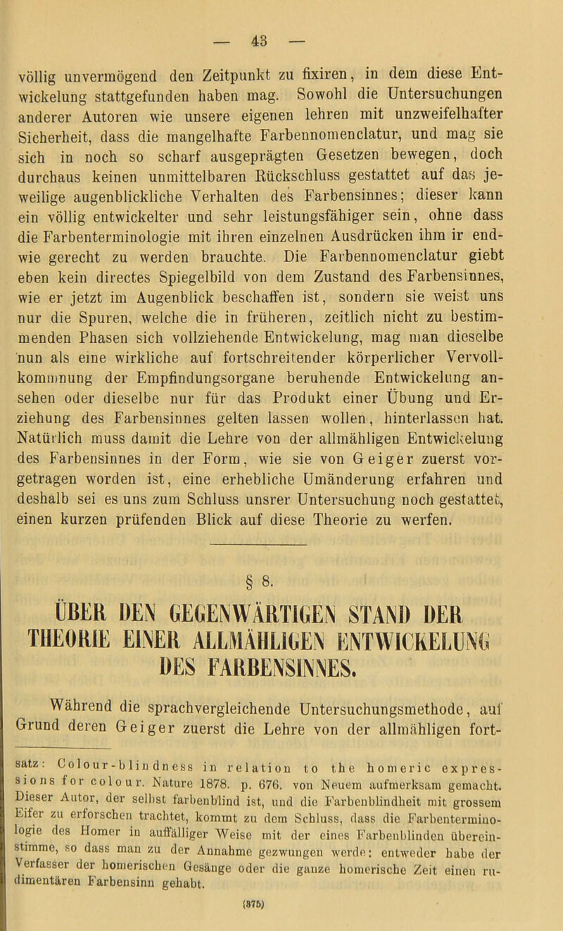 völlig unvermögend den Zeitpunkt zu fixiren, in dem diese Ent- wickelung stattgefunden haben mag. Sowohl die Untersuchungen anderer Autoren wie unsere eigenen lehren mit unzweifelhafter Sicherheit, dass die mangelhafte Farbennomenclatur, und mag sie sich in noch so scharf ausgeprägten Gesetzen bewegen, doch durchaus keinen unmittelbaren Rückschluss gestattet auf das je- weilige augenblickliche Verhalten des Farbensinnes; dieser kann ein völlig entwickelter und sehr leistungsfähiger sein, ohne dass die Farbenterminologie mit ihren einzelnen Ausdrücken ihm ir end- wie gerecht zu werden brauchte. Die Farbennomenclatur giebt eben kein directes Spiegelbild von dem Zustand des Farbensinnes, wie er jetzt im Augenblick beschaffen ist, sondern sie weist uns nur die Spuren, welche die in früheren, zeitlich nicht zu bestim- menden Phasen sich vollziehende Entwickelung, mag man dieselbe nun als eine wirkliche auf fortschreitender körperlicher Vervoll- kommnung der Empfindungsorgane beruhende Entwickelung an- sehen oder dieselbe nur für das Produkt einer Übung und Er- ziehung des Farbensinnes gelten lassen wollen, hinterlassen hat. Natürlich muss damit die Lehre von der allmähligen Entwickelung des Farbensinnes in der Form, wie sie von Geiger zuerst vor- getragen worden ist, eine erhebliche Umänderung erfahren und deshalb sei es uns zum Schluss unsrer Untersuchung noch gestattet, einen kurzen prüfenden Blick auf diese Theorie zu werfen. § 8. ÜBER DEN GEGENWÄRTIGEN STAND DER THEORIE EINER ALLMÄHLIGEN ENTWICKELUNG DES FARBENSINNES. Während die sprachvergleichende Untersuchungsmethode, auf Grund deren Geiger zuerst die Lehre von der allmähligen fort- satz : Colour-blindness in re 1 ation to the homeric expres- sions for colour. Nature 1878. p. 676. von Neuem aufmerksam gemacht. Dieser Autor, der seihst farbenblind ist, und die Farbenblindbeit mit grossem Eifer zu erforschen trachtet, kommt zu dem Schluss, dass die Farbentermino- logie des Homer in auffälliger Weise mit der eines Farbenblinden überein- stimme, so dass man zu der Annahme gezwungen werde; entweder habe der Verfasser der homerischen Gesänge oder die ganze homerische Zeit einen ru- dimentären Farbensinn gehabt. (875)