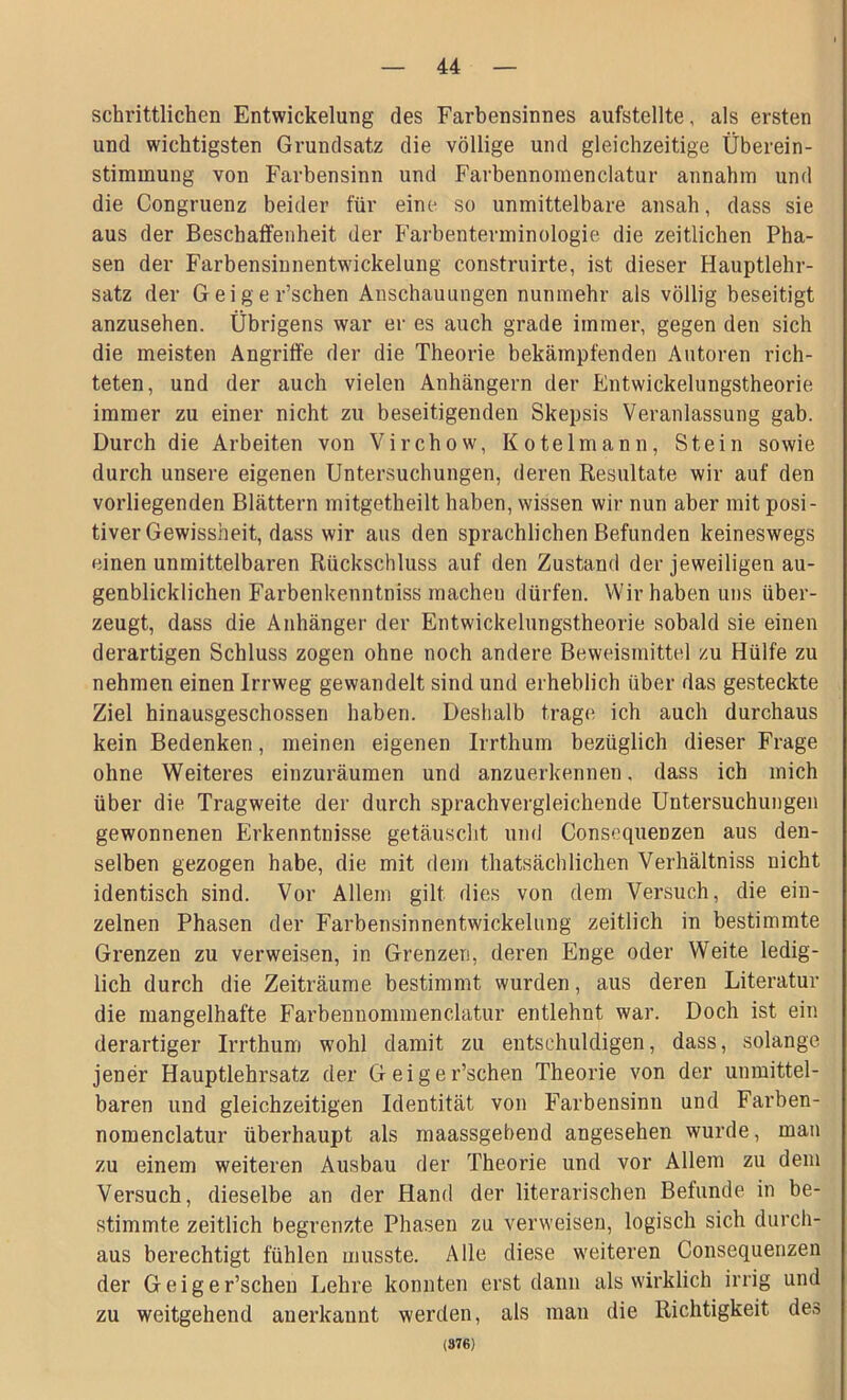 schriftlichen Entwickelung des Farbensinnes aufstellte, als ersten und wichtigsten Grundsatz die völlige und gleichzeitige Überein- stimmung von Farbensinn und Farbennomenclatur annahm und die Congruenz beider für eine so unmittelbare ansah, dass sie aus der Beschaffenheit der Farbenterminologie die zeitlichen Pha- sen der Farbensinnentwickelung construirte, ist dieser Hauptlehr- satz der Geige r’schen Anschauungen nunmehr als völlig beseitigt anzusehen. Übrigens war er es auch grade immer, gegen den sich die meisten Angriffe der die Theorie bekämpfenden Autoren rich- teten, und der auch vielen Anhängern der Entwickelungstheorie immer zu einer nicht zu beseitigenden Skepsis Veranlassung gab. Durch die Arbeiten von Virchow, Kotelmann, Stein sowie durch unsere eigenen Untersuchungen, deren Resultate wir auf den vorliegenden Blättern mitgetheilt haben, wissen wir nun aber mit posi- tiver Gewissheit, dass wir aus den sprachlichen Befunden keineswegs einen unmittelbaren Rückschluss auf den Zustand der jeweiligen au- genblicklichen Farbenkenntniss machen dürfen. Wir haben uns über- zeugt, dass die Anhänger der Entwickelungstheorie sobald sie einen derartigen Schluss zogen ohne noch andere Beweismittel zu Hülfe zu nehmen einen Irrweg gewandelt sind und erheblich über das gesteckte Ziel hinausgeschossen haben. Deshalb tragt; ich auch durchaus kein Bedenken, meinen eigenen Irrthum bezüglich dieser Frage ohne Weiteres einzuräumen und anzuerkennen, dass ich mich über die Tragweite der durch sprachvergleichende Untersuchungen gewonnenen Erkenntnisse getäuscht und Consequenzen aus den- selben gezogen habe, die mit dem thatsächliehen Verhältniss nicht identisch sind. Vor Allem gilt dies von dem Versuch, die ein- zelnen Phasen der Farbensinnentwickelung zeitlich in bestimmte Grenzen zu verweisen, in Grenzen, deren Enge oder Weite ledig- lich durch die Zeiträume bestimmt wurden, aus deren Literatur die mangelhafte Farbennommenclatur entlehnt war. Doch ist ein derartiger Irrthum wohl damit zu entschuldigen, dass, solange jener Hauptlehrsatz der Gei geloschen Theorie von der unmittel- baren und gleichzeitigen Identität von Farbensinn und Farben- nomenclatur überhaupt als maassgebend angesehen wurde, man zu einem weiteren Ausbau der Theorie und vor Allem zu dem Versuch, dieselbe an der Hand der literarischen Befunde in be- stimmte zeitlich begrenzte Phasen zu verweisen, logisch sich durch- aus berechtigt fühlen musste. Alle diese weiteren Consequenzen der Geiger’schen Lehre konnten erst dann als wirklich irrig und zu weitgehend anerkannt werden, als man die Richtigkeit des (376)