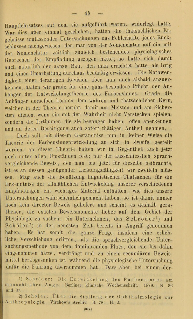 Hauptlehrsatzes auf dem sie aufgeführt waren, widerlegt hatte. War dies aber einmal geschehen, hatten die thatsächlichen Er- gebnisse umfassender Untersuchungen das Fehlerhafte jenes Rück- schlusses nachgewiesen, den man von der Nomenclatur auf ein mit der Nomenclatur zeitlich zugleich bestehendes physiologisches Gebrechen der Empfindung gezogen hatte, so hatte sich damit auch natürlich der ganze Bau, den man errichtet hatte, als irrig und einer Umarbeitung durchaus bedürftig erwiesen. Die Nothwen- digkeit einer derartigen Revision aber nun auch alsbald auzuer- kennen, halten wir grade für eine ganz besondere Pflicht der An- hänger der Entwickelungstheorie des Farbensinnes. Grade die Anhänger derselben können dem wahren und thatsächlichen Kern, welcher in der Theorie beruht, damit am Meisten und am Sicher- sten dienen, wenn sie mit der W7ahrheit nicht Verstecken spielen, sondern die Irrthümer, die sie begangen haben, offen anerkennen und an deren Beseitigung auch sofort thätigen Antheil nehmen. Doch soll mit diesem Geständniss nun in keiner Weise die Theorie der Farbensinnentwickelung an sich in Zweifel gestellt werden; an dieser Theorie halten wir im Gegentheil auch jetzt noch unter allen Umständen fest; nur der ausschliesslich sprach- vergleichende Beweis, den man bis jetzt für dieselbe beibrachte, ist es an dessen genügender Leistungsfähigkeit wir zweifeln müs- sen. Mag auch die Benützung linguistischer Thatsachen für die Erkenntniss der allmählichen Entwickelung unserer verschiedenen Empfindungen ein wichtiges Material enthalten, wie dies unsere Untersuchungen wahrscheinlich gemacht haben, so ist damit immer noch kein directer Beweis geliefert und scheint es deshalb gera- thener, die exacten Beweismomente lieber auf dem Gebiet der Physiologie zu suchen, ein Unternehmen, das Schröder1) und Schöler'2) in der neuesten Zeit bereits in Angriff genommen haben. Es hat somit die ganze Frage insofern eine erheb- liche Verschiebung erlitten, als die sprachvergleichende Unter- suchungsmethode von dem dominirenden Platz, den sie bis dahin eingenommen hatte, verdrängt und zu einem secundären Beweis- mittel herabgesunken ist, während die physiologische Untersuchung dafür die Führung übernommen hat. Dass aber bei einem der- 1) Schröder: Die Entwickelung des Farbensinnes am menschlichen Auge. Berliner klinische Wochenschrift, 1879. N. 86 und 37. 2) S c h ö 1 e r : Über die Stellung der Ophthalmologie Anthropologie. Virchow’s Archiv, ß. 78. H. 2. (377) zur