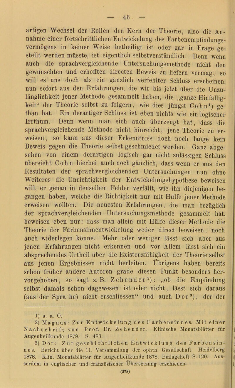 artigen Wechsel der Rollen der Kern der Theorie, also die An- nahme einer fortschrittlichen Entwickelung des Farbenempfindungs- vermögens in keiner Weise betheiligt ist oder gar in Frage ge- stellt werden müsste, ist eigentlich selbstverständlich. Denn wenn auch die sprachvergleichende Untersuchungsmethode nicht den gewünschten und erhofften directen Beweis zu liefern vermag, so will es uns doch als ein gänzlich verfehlter Schluss erscheinen, nun sofort aus den Erfahrungen, die wir bis jetzt über die Unzu- länglichkeit jener Methode gesammelt haben, die „ganze Hinfällig- keit“ der Theorie selbst zu folgern, wie dies jüngst Cohn1) ge- than hat. Ein derartiger Schluss ist eben nichts wie ein logischer Irrthum. Denn wenn man sich auch überzeugt hat, dass die sprachvergleichende Methode nicht hinreicht, jene Theorie zu er- weisen, so kann aus dieser Erkenntniss doch noch lange kein Beweis gegen die Theorie selbst geschmiedet werden. Ganz abge- sehen von einem derartigen logisch gar nicht zulässigen Schluss übersieht Cohn hierbei auch noch gänzlich, dass wenn er aus den Resultaten der sprachvergleichenden Untersuchungen nun ohne Weiteres die Unrichtigkeit der Entwickelungshypothese beweisen will, er genau in denselben Fehler verfällt, wie ihn diejenigen be- gangen haben, welche die Richtigkeit nur mit Hülfe jener Methode erweisen wollten. Die neuesten Erfahrungen, die man bezüglich der sprachvergleichenden Untersuchungsmethode gesammelt hat, beweisen eben nur: dass man allein mit Hülfe dieser Methode die Theorie der Farbensinnentwickelung weder direct beweisen, noch auch widerlegen könne. Mehr oder weniger lässt sich aber aus jenen Erfahrungen nicht erkennen und vor Allem lässt sich ein absprechendes Urtheil über die Existenzfähigkeit der Theorie selbst aus jenen Ergebnissen nicht herleiten. Übrigens haben bereits schon früher andere Autoren grade diesen Punkt besonders her- vorgehoben, so sagt z. B. Z ehender2): „ob die Empfindung selbst damals schon dagewesen ist oder nicht, lässt sich daraus (aus der Spra he) nicht erschliessen“ und auch Dor3), der der 1) a. a. 0. 2) Magnus: Zur Entwickelung des Farbensinnes. Mit einer Nachschrift von Prof. Dr. Zehend er. Klinische Monatsblätter für Augenheilkunde 1878. S. 483. 3) Dor: Zur geschichtlichen Entwicklung des Farbensin- nes. Bericht über die 11. Versammlung der ophth. Gesellschaft. Heidelberg 1878. Klin. Monatsblätter für Augenheilkunde 1878. Beilageheft S. 120. Aus- serdem in englischer und französischer Übersetzung erschienen. (378)