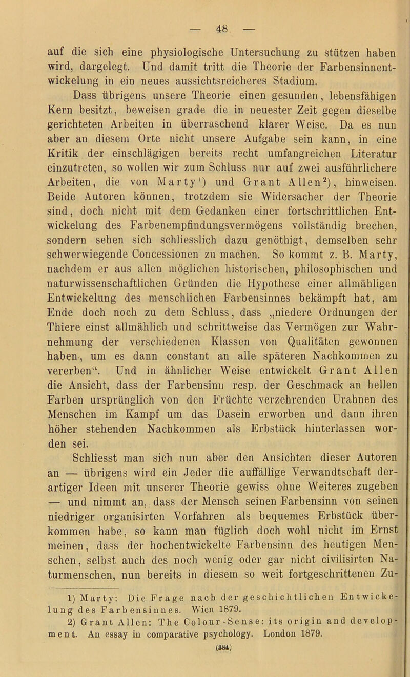 auf die sich eine physiologische Untersuchung zu stützen haben wird, dargelegt. Und damit tritt die Theorie der Farbensinnent- wickelung in ein neues aussichtsreicheres Stadium. Dass übrigens unsere Theorie einen gesunden, lebensfähigen Kern besitzt, beweisen grade die in neuester Zeit gegen dieselbe gerichteten Arbeiten in überraschend klarer Weise. Da es nun aber an diesem Orte nicht unsere Aufgabe sein kann, in eine Kritik der einschlägigen bereits recht umfangreichen Literatur einzutreten, so wollen wir zum Schluss nur auf zwei ausführlichere Arbeiten, die von Marty1) und Grant Allen2), hin weisen. Beide Autoren können, trotzdem sie Widersacher der Theorie sind, doch nicht mit dem Gedanken einer fortschrittlichen Ent- wickelung des Farbenempfindungsvermögens vollständig brechen, sondern sehen sich schliesslich dazu genöthigt, demselben sehr schwerwiegende Concessionen zu machen. So kommt z. B. Marty, nachdem er aus allen möglichen historischen, philosophischen und naturwissenschaftlichen Gründen die Hypothese einer allmähligen Entwickelung des menschlichen Farbensinnes bekämpft hat, am Ende doch noch zu dem Schluss, dass „niedere Ordnungen der Thiere einst allmählich und schrittweise das Vermögen zur Wahr- nehmung der verschiedenen Klassen von Qualitäten gewonnen haben, um es daun constant an alle späteren Nachkommen zu vererben“. Und in ähnlicher Weise entwickelt Grant Allen die Ansicht, dass der Farbensinn resp. der Geschmack an hellen Farben ursprünglich von den Früchte verzehrenden Urahnen des Menschen im Kampf um das Dasein erworben und dann ihren höher stehenden Nachkommen als Erbstück hinterlassen wor- den sei. Schliesst man sich nun aber den Ansichten dieser Autoren an — übrigens wird ein Jeder die auffällige Verwandtschaft der- artiger Ideen mit unserer Theorie gewiss ohne Weiteres zugeben — und nimmt an, dass der Mensch seinen Farbensinn von seinen niedriger organisirten Vorfahren als bequemes Erbstück über- kommen habe, so kann man füglich doch wohl nicht im Ernst meinen, dass der hochentwickelte Farbensinn des heutigen Men- schen, selbst auch des noch wenig oder gar nicht civilisirten Na- turmenschen, nun bereits in diesem so weit fortgeschrittenen Zu- 1) Marty: Die Frage nach der geschichtlichen Entwicke- lung des Farbensinnes. Wien 1879. 2) Grant Allen: The Colour-Sense: its origin and develop- ment. An essay in comparative psychology. London 1879. (3»4j