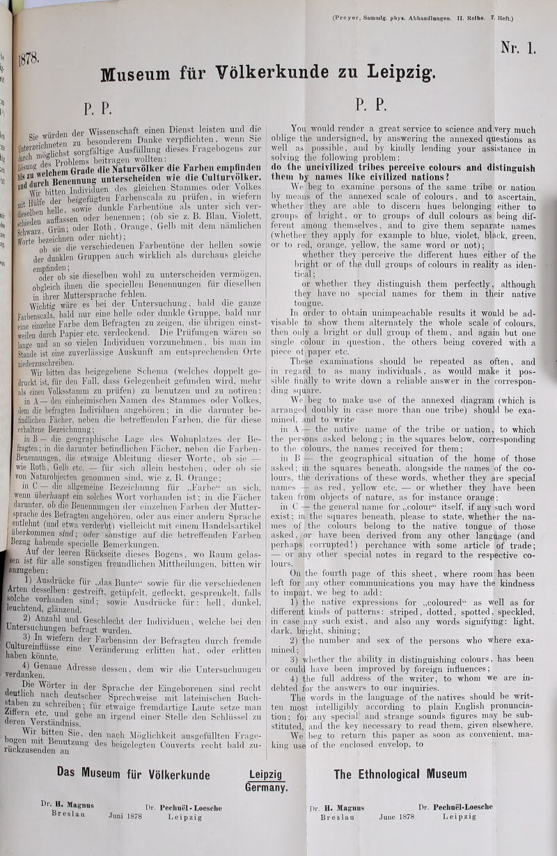 1878. 's- ! Museum für Völkerkunde zu Leipzig. Nr. 1. P. P. P. P. .. fier Wissenschaft einen Dienst leisten und die «S zu besonderem Danke veÄichteu, wenn Sie Üntevzeicmiere + gor?föltige Ausfüllung dieses Fragebogens zur M1 LSs Problems beitragen wollten: ‘wJßichem Grade die Naturvölker die Farben empfinden Benennung unterscheiden wie die Culturvolker. '1'1 VI titten dividuen des gleichen Stammes oder Volkes ..Hilfe der beiaefügten Farbenscala zu prüfen, m wiefern helle sowie dunkle Farbentöne als unter sich ver- äfeit Sassen oder benennen; (ob sie z. B. Blau, Violett, SdwM7., Grün; oder Roth, Orange, Gelb mit dem nämlichen Wnrte bezeichnen oder nicht);  ' 0|) sie die verschiedenen Farbentöne der hellen sowie ,1er dunklen Gruppen auch wirklich als durchaus gleiche ^oder^ob ’sie dieselben wohl zu unterscheiden vermögen, obgleich ihnen die speciellen Benennungen für dieselben in ihrer Muttersprache fehlen. Wichtig wäre es bei der Untersuchung, bald die ganze farlienscala, bald nur eine helle oder dunkle Gruppe, bald nur eine einzelne Farbe dem Befragten zu zeigen, die übrigen einst- weilen durch Papier etc. verdeckend. Die Prüfungen wären so lange und an so vielen Individuen vorzunehmen, bis man im Stande ist eine zuverlässige Auskunft am entsprechenden Orte niederzusclireiben. Wir bitten das beigegebene Schema (welches doppelt ge- druckt ist, für den Fall, dass Gelegenheit gefunden wird, mehr als einen Volksstamm zu prüfen) zu benutzen und zu notiren: in A— den einheimischen Namen des Stammes oder Volkes, dem die befragten Individuen angehören; in die darunter be- Miclien Fächer, neben die betreffenden Farben, die für diese erhaltene Bezeichnung; in B — die geographische Lage, des Wohnplatzes der Be- fragten; in die darunter befindlichen Fächer, neben die Färben- Benennungen, die etwaige Ableitung dieser Worte, oh sie — wie Roth, Gelb etc. — für sich allein bestehen, oder ob sie von Naturobjecten genommen sind, wie z. B. Orange; I ui C — die allgemeine Bezeichnung für „Farbe“ an sich, wenn überhaupt, ein solches Wort vorhanden ist; in die Fächer darunter, oh die Benennungen der einzelnen Farben der Mutter- sprache des Befragten angehören, oder aus einer andern Sprache entlehnt (und etwa verderbt) vielleicht mit einem Handelsartikel überkommen sind; oder sonstige auf die betreffenden Farben Bezug habende specielle Bemerkungen. Auf der leeren Rückseite dieses Bogens, wo Raum gelas- >en ist für alle sonstigen freundlichen Mittheilungen, bitten wir anzugeben: 1) Ausdrücke für „das Bunte“ sowie für die verschiedenen Arten desselben: gestreift, getüpfelt, gefleckt, gesprenkelt, falls so che vorhanden sind; sowie Ausdrücke für: hell, dunkel, I leuchtend, glänzend. Anzahl und Geschlecht der Individuen, welche bei den Untersuchungen befragt wurden. r u I® wißfevn der Farbensinn der Befragten durch fremde u uiemtiusse eine Veränderung erlitten hat, oder erlitten haben konnte. verdankem*13116 ^^lesse ^essen> dem wir die Untersuchungen riß ,p\e Wörter in der Sprache der Eingeborenen sind recht j. , 101 nac, deutscher Sprechweise mit lateinischen Bnch- 7;'«.)en ZU+ sc“reiben; für etwaige fremdartige Laute setze man .io ein e °- U1)d gebe an irgend einer Steile den Schlüssel zu rteren Verständnis». ™ Abteil Sie, den nach Möglichkeit ausgefüllten Frage- rückzusenden6™^1111^ ^ ^e'Se^eg^en Gouverts recht bald zu- You would render a, great Service to Science and very much oblige the undersigned, by answering the annexed questions as well as possible, and by kindly lending your assistance in solviug the following problem: (lo the uncivilized tribes perceive colours and distinguish them by names like civilized nations? We beg to examine persons of the same tribe or nation by means of the annexed scaie of colours, and to ascertain, whether tliey are able to discern hues belonging either to groups of bright, or to groups of dull colours as heilig dif- ferent among themselves, and to give them separate names (whether they apply for example to blue, violet, black, green, or to red, orange, yellow, the same word or not); whether they perceive the different hues either of the bright or of the dull groups of colours in reality as iden- tical; or whether they distinguish them perfectly, although they have no special names for them in their native tongue. In order to obtain unimpeachahle results it would be ad- visable to show them alternately the whole scaie of colours, then only a bright or dull group of them, and again hut one single colour in question, the others being covered witli a piece oi paper etc. These examinations should be repeated as often, and in regard to as many individuals, as would make it pos- sible finally to write down a reliable answer in the correspon- ding square. We heg to make use of the annexed diagram (which is arrauged doubly in case more than one tribe) should be exa- mined, and to write in A — the native liame of the tribe or nation, to which the persons asked belong; in the squares below, corresponding to the colours, the names received for them; in B — the geographical Situation of the home of those asked; in the squares beneath, alongside tlie names lof the co- lours, the derivations of these words, whether they äre special iiames — as red, yellow etc. — or whether they have been takeu from objects of nature, as for instance orange; in C — the general name for „colour“ itself, if any isuch word exist; in the squares beneath, please to state, whether the na- mes of the colours belong to the native tongue of those asked, or have been derived from any otlier language (and perhaps corrupted!) perchance witli some article of trade; — or any other special notes in regard to the respective co- lours. On the fourth page of this sheet, where room has been left for any other Communications you may have the kindness to impart, we beg to add: 1) (he native expressions for „coloured“ as well as for different kinds of patterns: striped, dotted, spotted, speckled, in case äny such exist, and also any words signifying: light, dark, bright, shining; 2) the number and sex of the persons who where exa- mined; 3) whether the ability in distinguishing colours, has been or could have been improved by foreign iniiuences; 4) the full address of the writer, to wliom we are in- debted for the answers to our inquiries. The words in the language of the natives should he writ- ten most intelligibly according to plain English pronuncia- tion; for any special and stränge sounds figures may be sub- stituted, and the key necessary to read them, given elsewhere. We beg to return this paper as soon as convenient, nia- king use of the enclosed envelop, to Das Museum für Völkerkunde Leipzig Germany. The Ethnological Museum Di’. H. Magnus Breslau Dr. Pecliuel - Locsche Juni 1878 Leipzig Dr. H. Magnus Breslau Dr. Pechnel-Loesclie June 1878 Leipzig