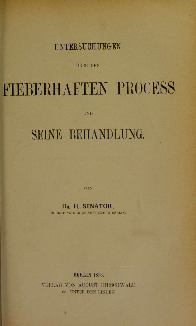 UITERSUCHITE&EIf ÜBER DEN FIEBERHAFTEN PROCESS UND SEINE BEHANDLUNG. VON Dr. H. SENATOR, DOCENT AN DER UNIVERSITÄT IN BERLIN. BERLIN 1873. VERLAG VON AUGUST HIRSCH WALD 68. UNTER DEN LINDEN.