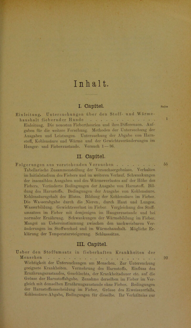 Inhalt I. Capitel. Seite Einleitung. Untersuchungen über den Stoff- und Wärme- haushalt fiebernder Hunde 1 Einleitung. Die neuesten Fiebertheorien und ihre Differenzen. Auf- gaben für die weitere Forschung. Methoden der Untersuchung der Ausgaben und Leistungen. Untersuchung der Abgabe von Harn- stoff, Kohlensäure und Wärme und der Gewichtsveränderungen im Hunger- und Fieberzustande. Versuch 1 — 36. II. Capitel. Folgerungen aus vorstehenden Versuchen 55 Tabellarische Zusammenstellung der Versuchsergebnisse. Verhalten im Initialstadium des Fiebers und im weiteren Verlauf. Schwankungen der insensiblen Ausgaben und des Wärmeverlustes auf der Höhe des Fiebers. Veränderte Bedingungen der Ausgabe von Harnstoff. Bil- dung des Harnstoffs. Bedingungen der Ausgabe von Kohlensäure. Kohlensäuregehalt des Blutes. Bildung der Kohlensäure im Fieber. Die Wasserabgabe durch die .Nieren, durch Haut und Lungen. Wasserbildung. Gewichtsverlust im Fieber. Vergleichung des Stoff- umsatzes im Fieber mit demjenigen im Hungerzustande und bei normaler Ernährung. Schwankungen der Wärmebildung im Fieber. Mangel an Uebereinstimmung zwischen den nachweisbaren Ver- änderungen im Stoffwechsel und im Wärmehaushalt. Mögliche Er- klärung der Temperatursteigerung. Schlusssätze. III. Capitel. Ueber den Stoffumsatz in fieborhaften Krankheiten der Menschen 92 Wichtigkeit der Untersuchungen am Menschen. Zur Untersuchung geeignete Krankheiten. Vermehrung des Harnstoffs. Einfluss des Ernährungszustandes, Geschlechts, der Krankheitsdauer etc. auf die Grösse der Harnstoffabgabe. Zunahme derselben im Fieber im Ver- gleich mit demselben Ernährungszustände ohne Fieber. Bedingungen der Harnstoffausscheidung im Fieber. Grösse des Eiweisszerfalls. Kohlensäure-Abgabe, Bedingungen für dieselbe. Ihr Verhältniss zur