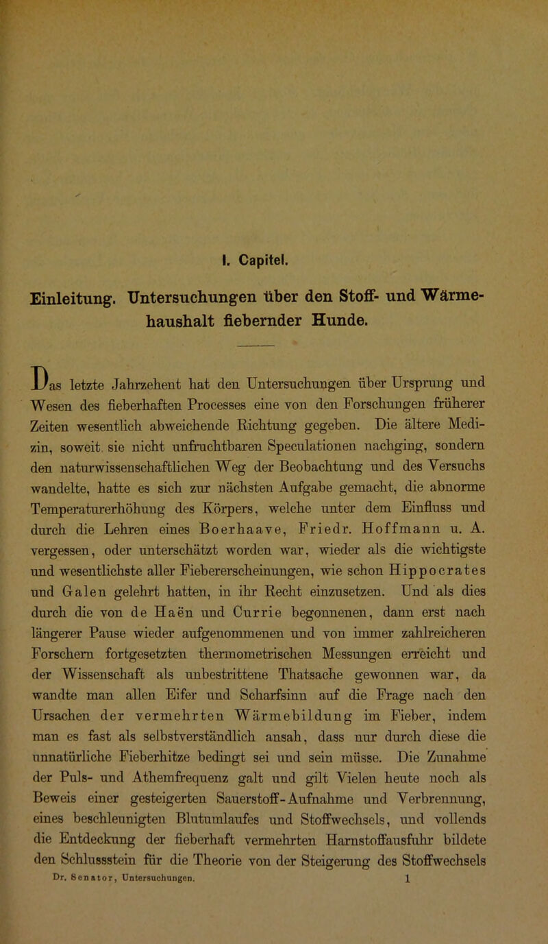 Einleitung. Untersuchungen über den Stoff- und Wärme- haushalt fiebernder Hunde. Das letzte Jahrzehent hat den Untersuchungen über Ursprung und Wesen des fieberhaften Processes eine von den Forschungen früherer Zeiten wesentlich abweichende Richtung gegeben. Die ältere Medi- zin, soweit sie nicht unfruchtbaren Speculationen nachging, sondern den naturwissenschaftlichen Weg der Beobachtung und des Versuchs wandelte, hatte es sich zur nächsten Aufgabe gemacht, die abnorme Temperaturerhöhung des Körpers, welche unter dem Einfluss und durch die Lehren eines Boerhaave, Friedr. Hoffmann u. A. vergessen, oder unterschätzt worden war, wieder als die wichtigste und wesentlichste aller Fiebererscheinungen, wie schon Hippocrates und Galen gelehrt hatten, in ihr Recht einzusetzen. Und als dies durch die von de Haen und Currie begonnenen, dann erst nach längerer Pause wieder aufgenommenen und von immer zahlreicheren Forschern fortgesetzten thermometrischen Messungen erreicht und der Wissenschaft als unbestrittene Thatsache gewonnen war, da wandte man allen Eifer und Scharfsinn auf die Frage nach den Ursachen der vermehrten Wärmebildung im Fieber, indem man es fast als selbstverständlich ansah, dass nur durch diese die unnatürliche Fieberhitze bedingt sei und sein müsse. Die Zunahme der Puls- und Athemfrequenz galt und gilt Vielen heute noch als Beweis einer gesteigerten Sauerstoff-Aufnahme und Verbrennung, eines beschleunigten Blutumlaufes und Stoffwechsels, und vollends die Entdeckung der fieberhaft vermehrten Harnstoffausfuhr bildete den Schlussstein für die Theorie von der Steigerung des Stoffwechsels Dr. Senator, Untersuchungen. 1