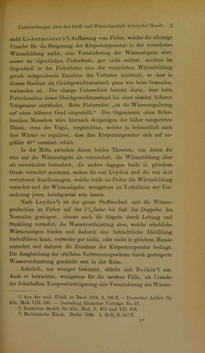 steht Liebermeister’s') Auffassung vom Fieber, welche die alleinige Ursache für die Steigerung der -Körpertemperatur in der vermehrten Wärmebildung sucht, eine Verminderung der Wärmeabgabe aber, ausser im eigentlichen Fieberfrost, gar nicht zulässt, sondern im Gegentheil in der Fieberhitze eine der vermehrten Wärmebildung gerade entsprechende Zunahme des Verlustes annimmt, so dass in diesem Stadium ein Gleichgewichtszustand, ganz wie beim Gesunden, vorhanden ist. Der einzige Unterschied besteht darin, dass beim Fieberkranken dieser Gleichgewichtszustand bei einer absolut höheren Temperatur stattfindet. Beim Fiebernden „ist che Wärmeregulirung auf einen höheren Grad eingestellt.“ Der Organismus eines fieber- kranken Menschen wäre hiernach demjenigen der höher temperirten Thiere, etwa der Vögel, vergleichbar, welche ja bekanntlich auch ihre Wärme so reguliren, dass ihre Körpertemperatur sich auf un- gefähr 40° constant erhält. In der Mitte zwischen diesen beiden Theorien, von denen die eine nur die Wärmeabgabe als vermindert, die Wärmebildung aber als unverändert betrachtet, die andere dagegen beide in gleichem Grade vennehrt annimmt, stehen die von Leyden und die von mir vertretenen Anschauungen, welche beide im Fieber die Wärmebildung vermehrt und die Wärmeabgabe, wenigstens im Verhältniss zur Ver- mehrung jener, herabgesetzt sein lassen. Nach Leyden* 2) ist der ganze Stoffwechsel und die Wärme- production im Fieber auf das D/g fache bis fast das Doppelte des Normalen gesteigert, ebenso auch die Abgabe durch Leitung und Strahlung vermehrt, die Wasserverdunstung aber, welche erhebliche Wärmemengen binden und dadurch eine beträchtliche Abkühlung herbeiführen kann, entweder gar nicht, oder nicht in gleichem Maasse vermehrt und dadurch die Zunahme der Körpertemperatur bedingt. Die Ausgleichung der erhöhten Verbrennungswärme durch gesteigerte Wasserverdunstung geschieht erst in der Krise. Aehnlich, nur weniger bestimmt, drückt sich Botkin3) aus. Auch er betrachtet, wenigstens für die meisten Fälle, als Ursache der fieberhaften Temperatursteigerung eine Verminderung des Wärrne- B Aus der med. Klinik zu Basel 1868, S. 100 ff. — Doutschee Archiv für klin. Med. VIII. 190. — Sammlung klinischer Vorträge No. 19. 2) Deutsches Archiv für klin. Med. V. 273 und VII. C36. 3) Medicinische Klinik. Berlin 1869. 2. Heft, S. 153 ff. 1*