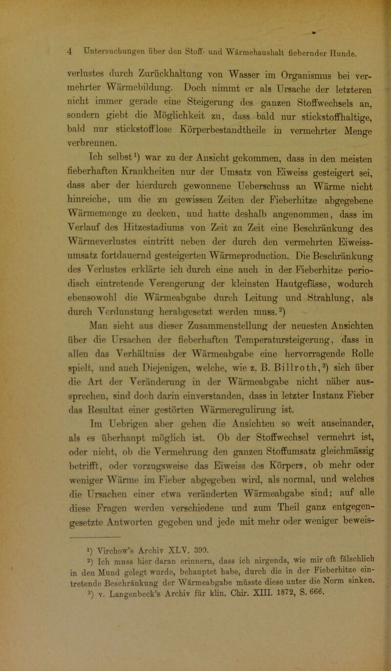 Verlustes durch Zurückhaltuug von Wasser im Organismus bei ver- mehrter Wärmebildung. Doch nimmt er als Ursache der letzteren nicht immer gerade eine Steigerung des ganzen Stoffwechsels an, sondern giebt die Möglichkeit zu, dass bald nur stickstoffhaltige, bald uur stickstofflose Körperbestandtheile in vermehrter Menge verbrennen. Ich selbst*) war zu der Ansicht gekommen, dass iu den meisten fieberhaften Krankheiten uur der Umsatz von Eiweiss gesteigert sei, dass aber der hierdurch gewonnene Ueberschuss an Wärme nicht hinreiche, um die zu gewissen Zeiten der Fieberhitze abgegebene Wärmemenge zu decken, und hatte deshalb angenommen, dass im Verlauf des Hitzestadiums von Zeit zu Zeit eine Beschränkung des Wärmeverlustes eintritt neben der durch den vermehrten Eiweiss- umsatz fortdauernd gesteigerten Wärmeproduction. Die Beschränkung fies Verlustes erklärte ich durch eine auch in der Fieberhitze perio- disch eintretende Verengerung der kleinsten Hautgefässe, wodurch ebensowohl die Wärmeabgabe durch Leitung und Strahlung, als durch Verdunstung herabgesetzt werden muss.* 2) Man sieht aus dieser Zusammenstellung der neuesten Ansichten über die Ursachen der fieberhaften Temperatursteigeruug, dass in allen das Verhältnis der Wärmeabgabe eine hervorragende Rolle spielt, und auch Diejenigen, welche, wie z. B. Billroth,3) sich über die Art der Veränderung in der Wärmeabgabe nicht näher aus- sprechen, sind doch darin einverstanden, dass in letzter Instanz Fieber das Resultat einer gestörten Wärmeregulirung ist. Tra Uebrigen aber gehen die Ansichten so weit auseinander, als es überhaupt möglich ist. Ob der Stoffwechsel vermehrt ist, oder nicht, ob die Vermehrung den ganzen Stoffumsatz gleichmässig betrifft, oder vorzugsweise das Eiweiss des Körpers, ob mehr oder weniger Wärme im Fieber abgegeben wrird, als normal, und welches die Ursachen einer etwa veränderten Wärmeabgabe sind; auf alle diese Fragen werden verschiedene und zum Theil ganz entgegen- gesetzte Antworten gegeben und jede mit mehr oder weniger beweis- f) Virchow’s Archiv XLV. 393. 2) Ich muss hier daran erinnern, dass ich nirgends, wie mir oft fälschlich in den Mund gelegt wurde, behauptet habe, durch die in der Fieberhitze ein- tretende Beschränkung der Wärmeabgabe müsste diese unter die Norm sinken. 3) v. Langenbeck’s Archiv für klin. Chir. XIII. 1872, S. 666.