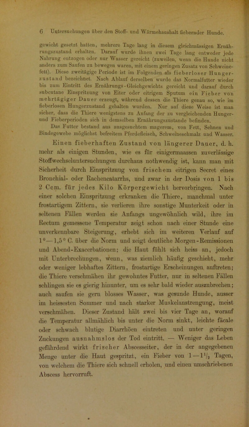 gewicht gesetzt hatten, mehrere Tage lang in diesem gleichmässigen Ernäh- rungszustand erhalten. Darauf wurde ihnen zwei Tage lang entweder jede Nahrung entzogen oder nur Wasser gereicht (zuweilen, wenn die Hunde nicht anders zum Saufen zu bewegen waren, mit einem geringen Zusatz von Schweine- fett). Diese zweitägige Periode ist im Folgenden als fiebcrloser Hunger- zustand bezeichnet. Nach Ablauf derselben wurde das Normalfutter wieder bis zum Eintritt des Ernährungs - Gleichgewichts gereicht und darauf durch subcutane Einspritzung von Eiter oder eitrigem Sputum ein Fieber von mehrtägiger Dauer erzeugt, während dessen die Thiere genau so, wie im fieberlosen Hungerzustand gehalten wurden. Nur auf diese Weise ist man sicher, dass die Thiere wenigstens zu Anfang der zu vergleichenden Hunger- und Fieberperioden sich in demselben Ernährungszustände befinden. Das Futter bestand aus ausgesuchtem magerem, von Fett, Sehnen und Bindegewebe möglichst befreitem Pferdefleisch, Schweineschmalz und Wasser. Einen fieberhaften Zustand von längerer Dauer, d. h. mehr als einigen Stunden, wie es für eiuigermaassen zuverlässige Stoffwechseluntersucliungen durchaus nothwendig ist, kann man mit Sicherheit durch Einspritzung von frischem eitrigen Secret eines Bronchial- oder Rachencatarrhs, und zwar in der Dosis von 1 bis 2 Ccm. für jedes Kilo Körpergewicht hervorbringen. Nach einer solchen Einspritzung erkranken die Thiere, manchmal unter frostartigem Zittern, sie verlieren ihre sonstige Munterkeit oder in seltenen Fällen werden sie Anfangs ungewöhnlich wild, ihre im Rectum gemessene Temperatur zeigt schon nach einer Stunde eine unverkennbare Steigerung, erhebt sich im weiteren Verlauf auf 1°—1,5° C. über die Norm und zeigt deutliche Morgen-Remissionen und Abend-Exacerbationen; die Haut Fühlt sich heiss an, jedoch mit Unterbrechungen, wenn, was ziemlich häufig geschieht, mehr oder weniger lebhaftes Zittern, frostartige Erscheinungen auftreten; die Thiere verschmähen ihr gewohntes Futter, nur in seltenen Fällen schlingen sie es gierig hinunter, um es sehr bald wieder auszubrechen; auch saufen sie gern blosses Wasser, was gesunde Hunde, ausser im heissesten Sommer und nach starker Muskelanstrengung, meist verschmähen. Dieser Zustand hält zwei bis vier Tage au, worauf die Temperatur allmählich bis unter die Norm sinkt, leichte Fäcale oder schwach blutige Diarrhöen eiutreten und unter geringen Zuckungen ausnahmslos der Tod eintritt. — Weniger das Leben gefährdend wirkt frischer Abscesseiter, der in der angegebenen Menge unter die Haut gespritzt, ein Fieber von 1—11ji Tagen, von welchem die Thiere sich schnell erholen, und einen umschriebenen Abscess hervorruft.